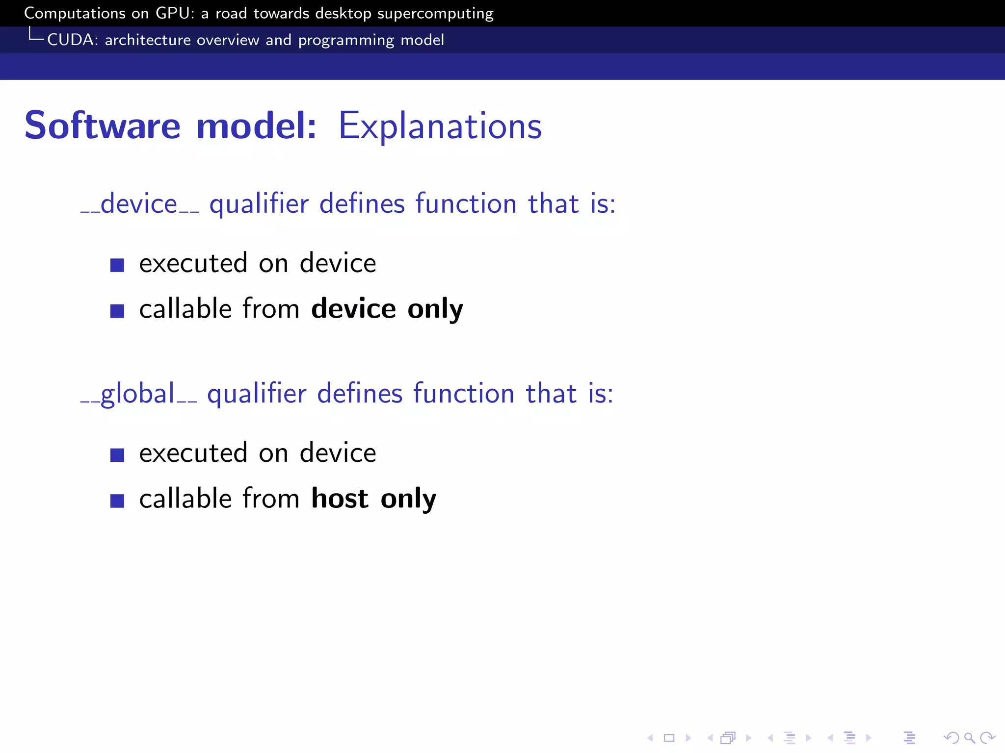 Computations on GPU: a road towards desktop supercomputing
  CUDA: architecture overview and programming model




Software model: Explanations
         device       qualiﬁer deﬁnes function that is:
              executed on device
              callable from device only

         global       qualiﬁer deﬁnes function that is:
              executed on device
              callable from host only
 