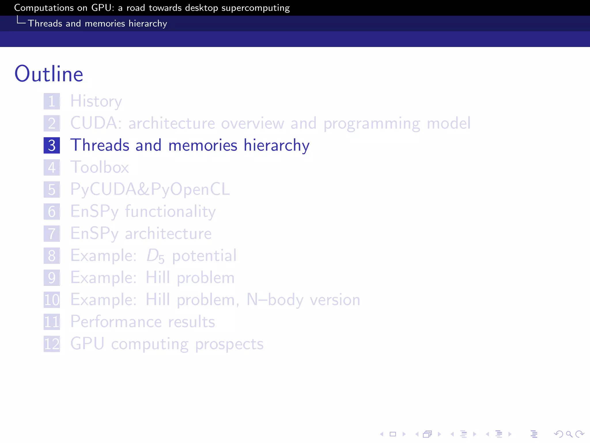 Computations on GPU: a road towards desktop supercomputing
  Threads and memories hierarchy




Outline
      1    History
      2    CUDA: architecture overview and programming model
      3    Threads and memories hierarchy
      4    Toolbox
      5    PyCUDA&PyOpenCL
      6    EnSPy functionality
      7    EnSPy architecture
      8    Example: D5 potential
      9    Example: Hill problem
      10   Example: Hill problem, N–body version
      11   Performance results
      12   GPU computing prospects
 