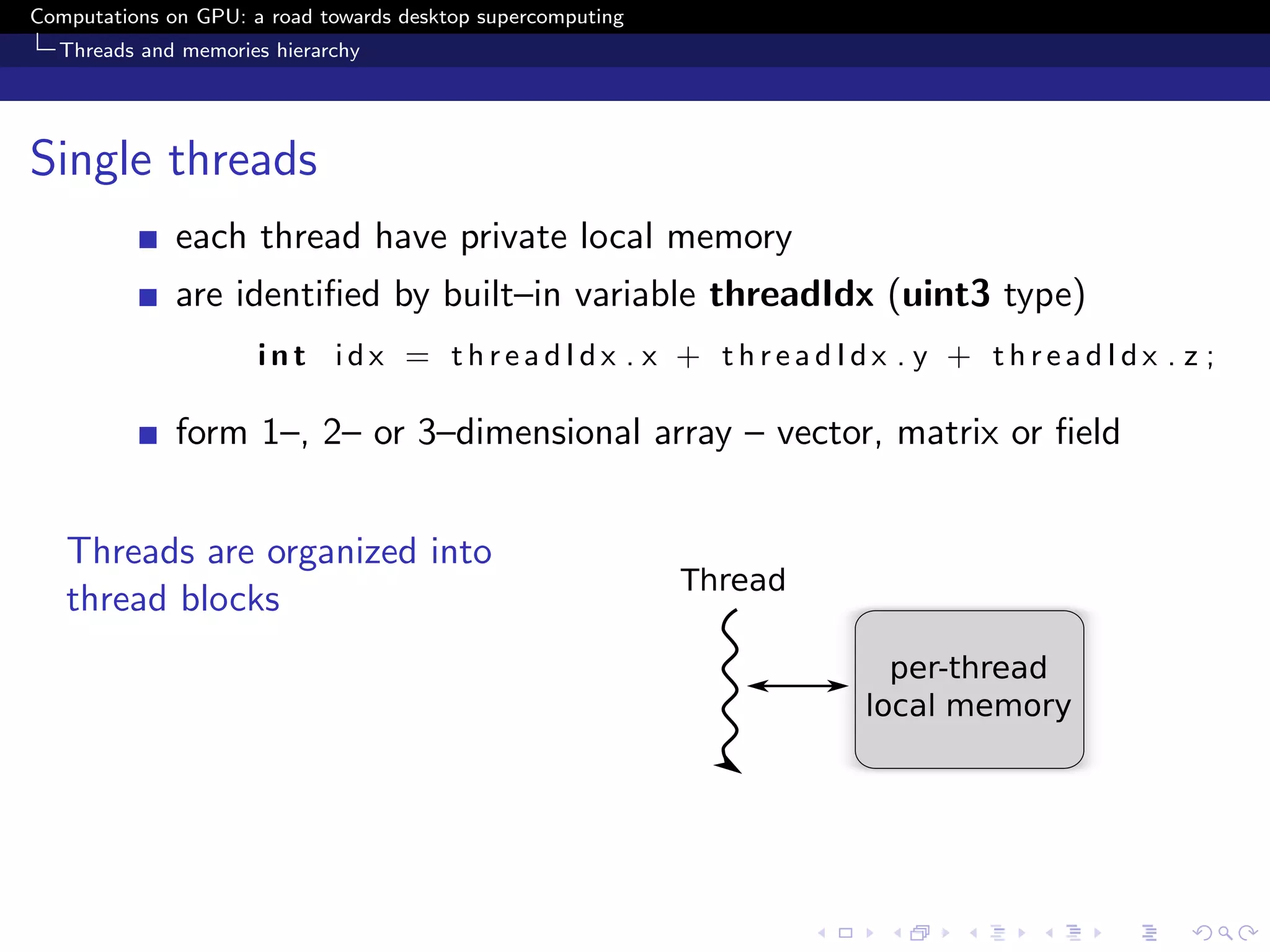 Computations on GPU: a road towards desktop supercomputing
  Threads and memories hierarchy




Single threads
              each thread have private local memory
              are identiﬁed by built–in variable threadIdx (uint3 type)
                      int idx = threadIdx . x + threadIdx . y + threadIdx . z ;

              form 1–, 2– or 3–dimensional array – vector, matrix or ﬁeld


   Threads are organized into
   thread blocks
 
