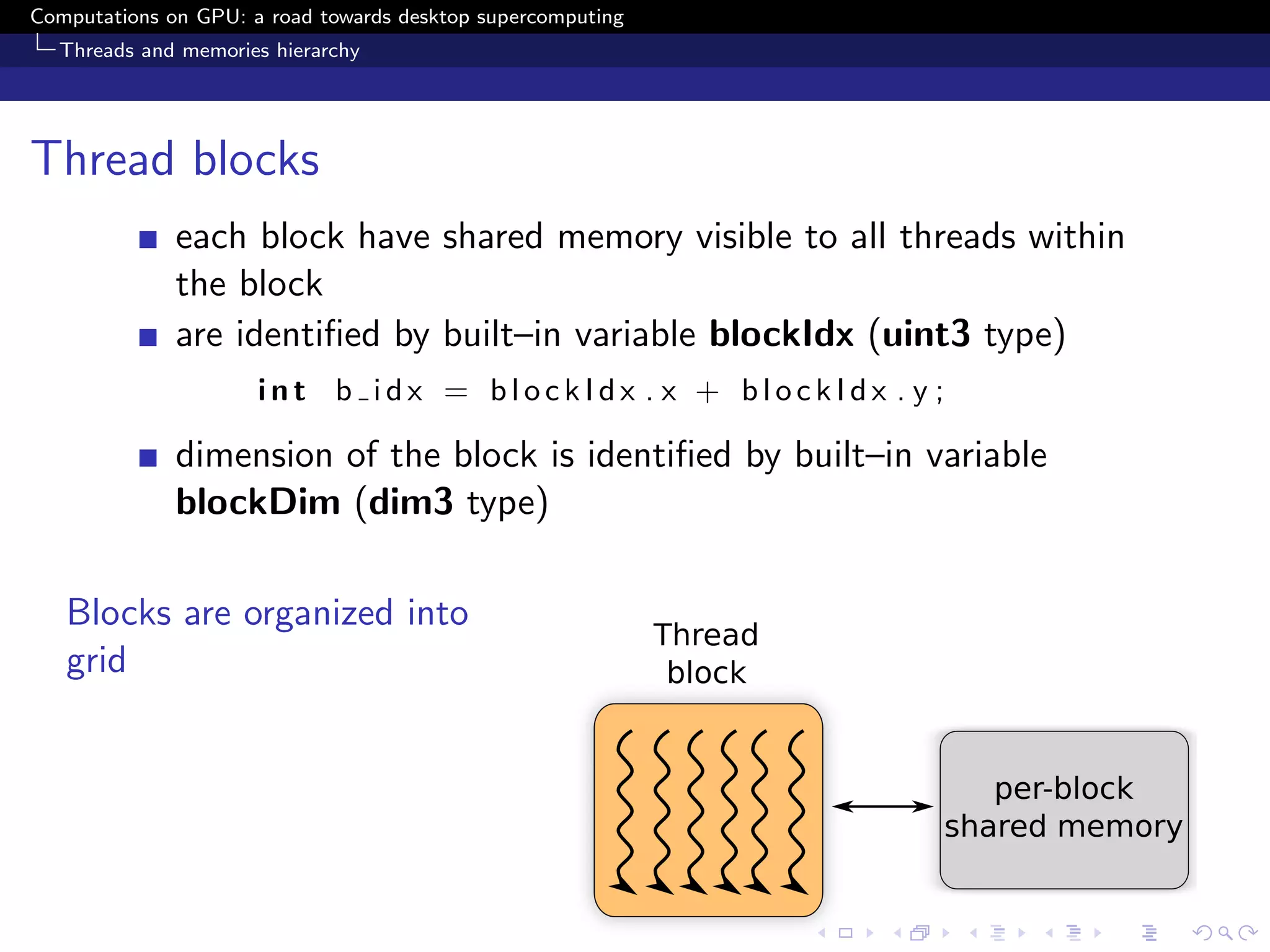 Computations on GPU: a road towards desktop supercomputing
  Threads and memories hierarchy




Thread blocks
              each block have shared memory visible to all threads within
              the block
              are identiﬁed by built–in variable blockIdx (uint3 type)
                      int b idx = blockIdx . x + blockIdx . y ;

              dimension of the block is identiﬁed by built–in variable
              blockDim (dim3 type)

   Blocks are organized into
   grid
 