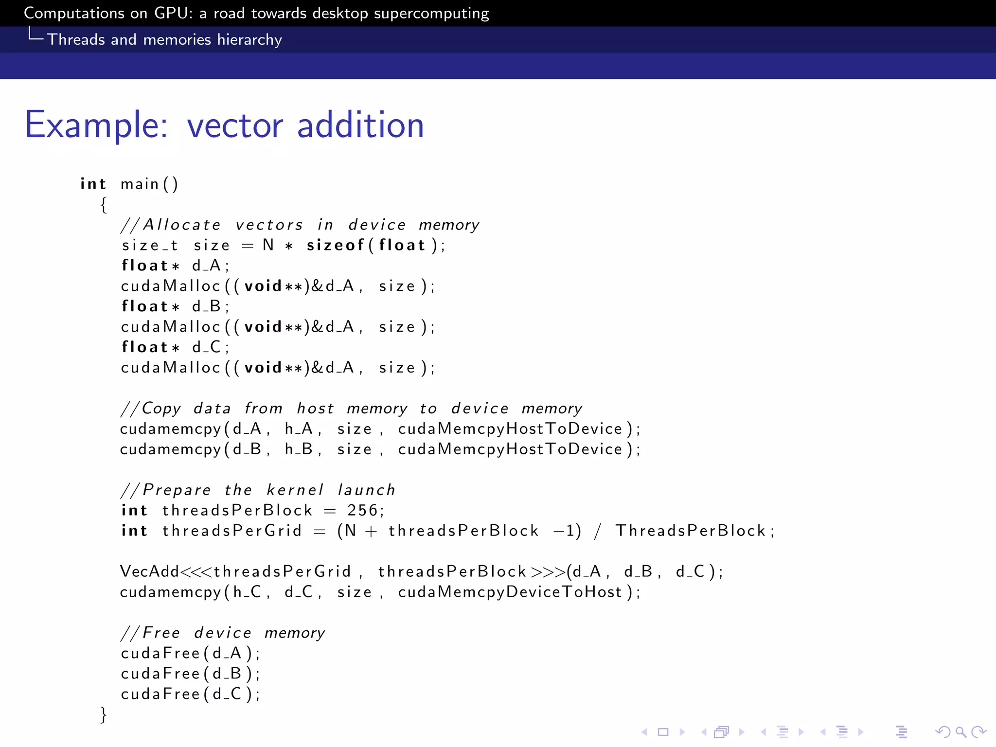 Computations on GPU: a road towards desktop supercomputing
  Threads and memories hierarchy




Example: vector addition
       i n t main ( )
           {
             // A l l o c a t e v e c t o r s i n d e v i c e memory
             size t size = N ∗ sizeof ( float );
             float ∗ d A ;
             c u d a M a l l o c ( ( v o i d ∗∗)& d A , s i z e ) ;
             float ∗ d B ;
             c u d a M a l l o c ( ( v o i d ∗∗)& d A , s i z e ) ;
             float ∗ d C ;
             c u d a M a l l o c ( ( v o i d ∗∗)& d A , s i z e ) ;

             // Copy d a t a from h o s t memory t o d e v i c e memory
             cudamemcpy ( d A , h A , s i z e , cudaMemcpyHostToDevice ) ;
             cudamemcpy ( d B , h B , s i z e , cudaMemcpyHostToDevice ) ;

             // P r e p a r e t h e k e r n e l l a u n c h
             int threadsPerBlock = 256;
             i n t t h r e a d s P e r G r i d = (N + t h r e a d s P e r B l o c k −1) / T h r e a d s P e r B l o c k ;

             VecAdd<<<t h r e a d s P e r G r i d , t h r e a d s P e r B l o c k >>>(d A , d B , d C ) ;
             cudamemcpy ( h C , d C , s i z e , cudaMemcpyDeviceToHost ) ;

             // F r e e d e v i c e memory
             cudaFree ( d A ) ;
             cudaFree ( d B ) ;
             cudaFree ( d C ) ;
         }
 