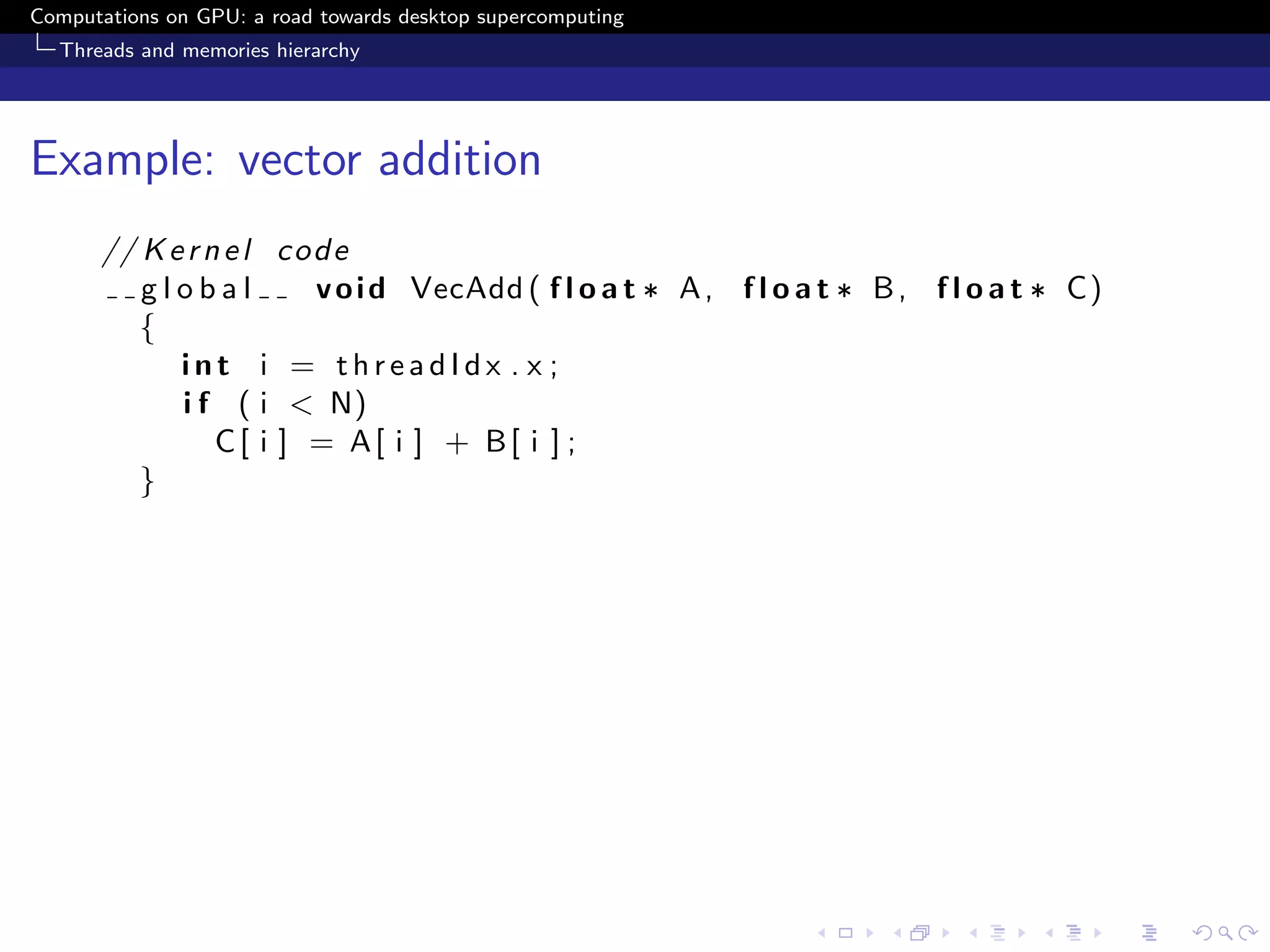Computations on GPU: a road towards desktop supercomputing
  Threads and memories hierarchy




Example: vector addition
      // K e r n e l c o d e
         global          v o i d VecAdd ( f l o a t ∗ A , f l o a t ∗ B , f l o a t ∗ C)
         {
            int i = threadIdx . x ;
            i f ( i < N)
                C[ i ] = A[ i ] + B[ i ] ;
         }
 