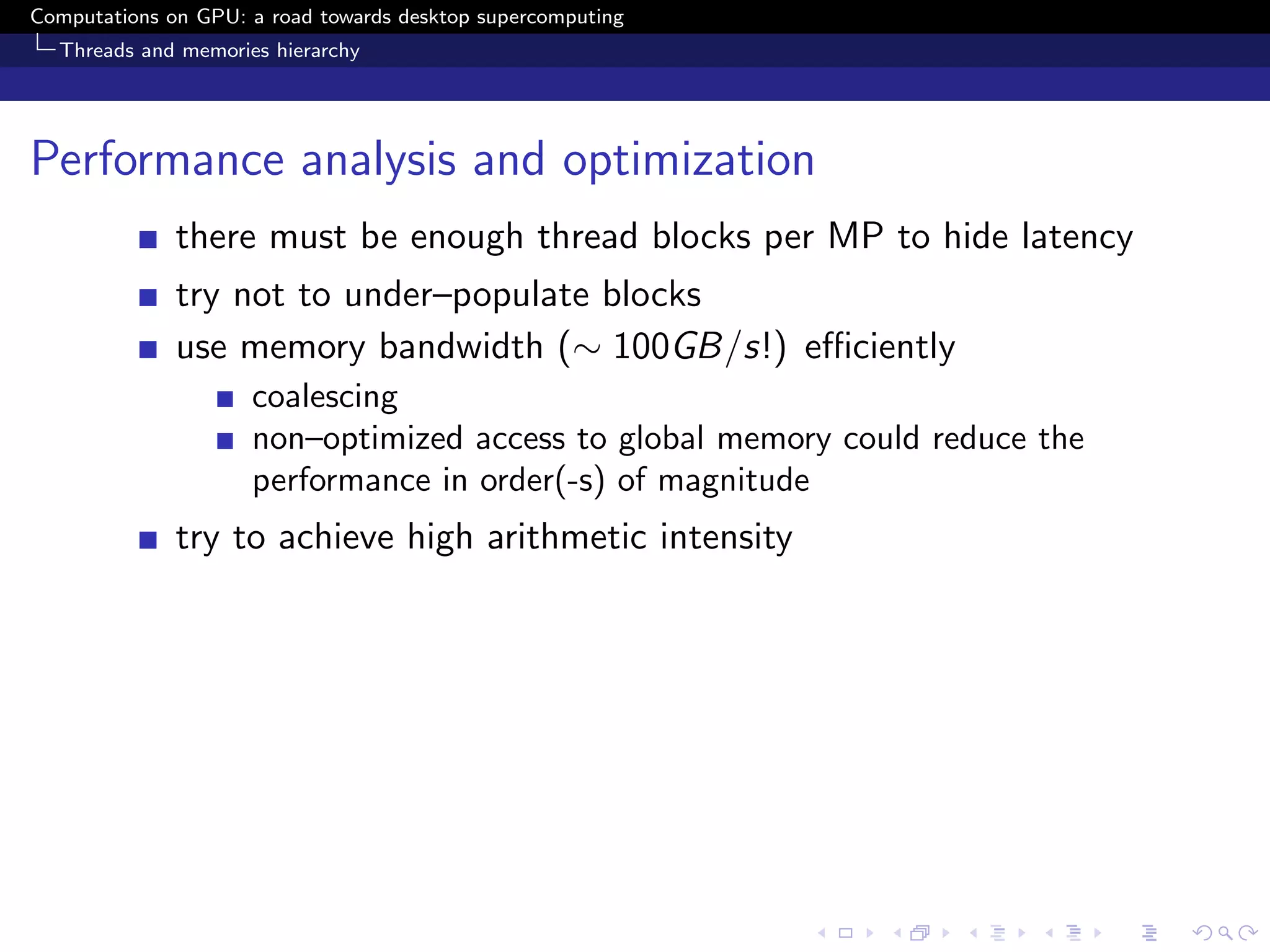 Computations on GPU: a road towards desktop supercomputing
  Threads and memories hierarchy




Performance analysis and optimization
              there must be enough thread blocks per MP to hide latency
              try not to under–populate blocks
              use memory bandwidth (∼ 100GB/s!) eﬃciently
                     coalescing
                     non–optimized access to global memory could reduce the
                     performance in order(-s) of magnitude
              try to achieve high arithmetic intensity
 