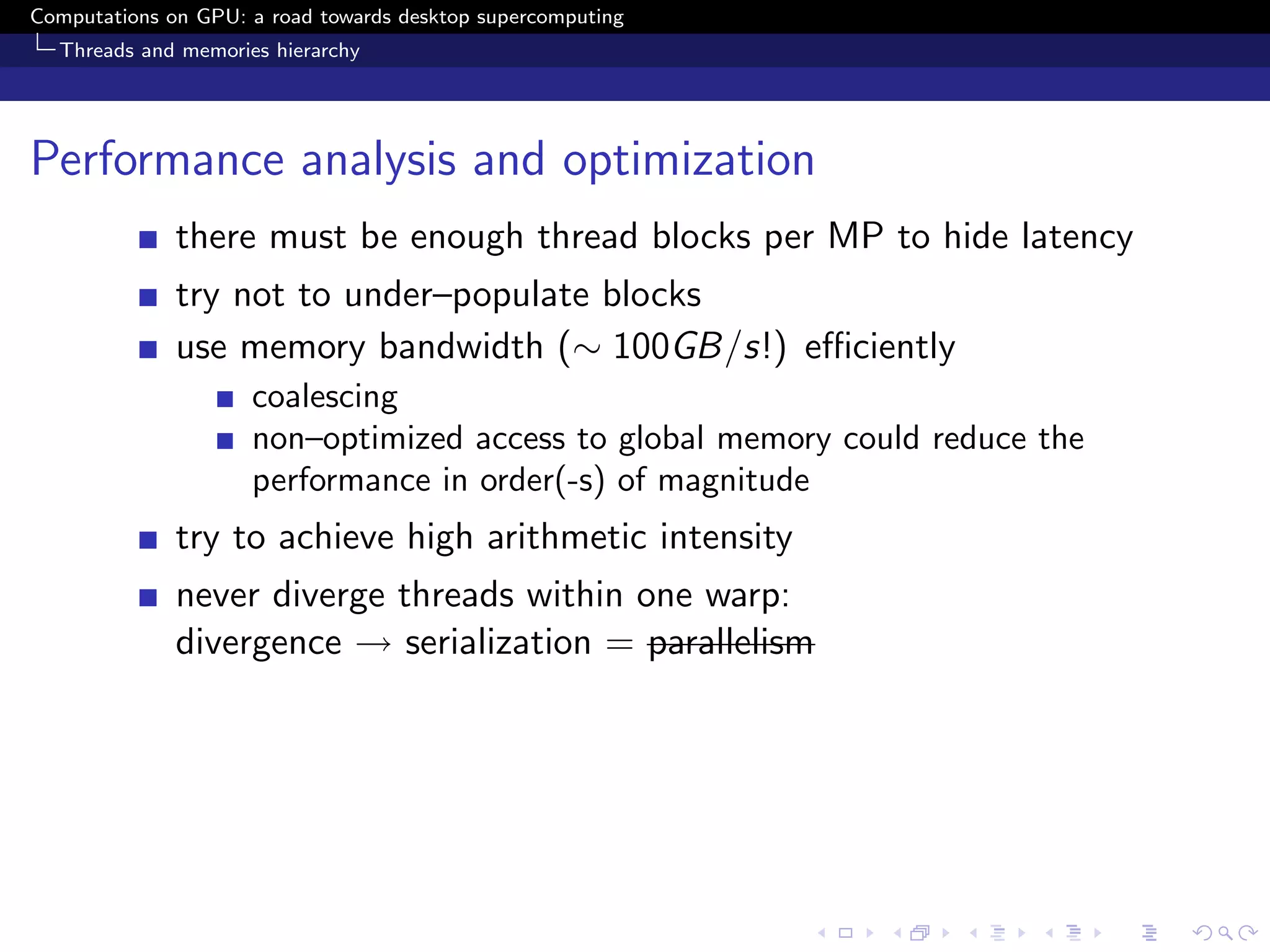 Computations on GPU: a road towards desktop supercomputing
  Threads and memories hierarchy




Performance analysis and optimization
              there must be enough thread blocks per MP to hide latency
              try not to under–populate blocks
              use memory bandwidth (∼ 100GB/s!) eﬃciently
                     coalescing
                     non–optimized access to global memory could reduce the
                     performance in order(-s) of magnitude
              try to achieve high arithmetic intensity
              never diverge threads within one warp:
              divergence → serialization = parallelism
 