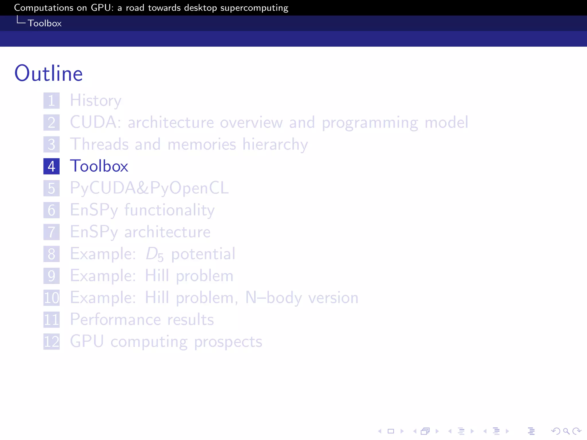 Computations on GPU: a road towards desktop supercomputing
  Toolbox




Outline
      1     History
      2     CUDA: architecture overview and programming model
      3     Threads and memories hierarchy
      4     Toolbox
      5     PyCUDA&PyOpenCL
      6     EnSPy functionality
      7     EnSPy architecture
      8     Example: D5 potential
      9     Example: Hill problem
      10    Example: Hill problem, N–body version
      11    Performance results
      12    GPU computing prospects
 