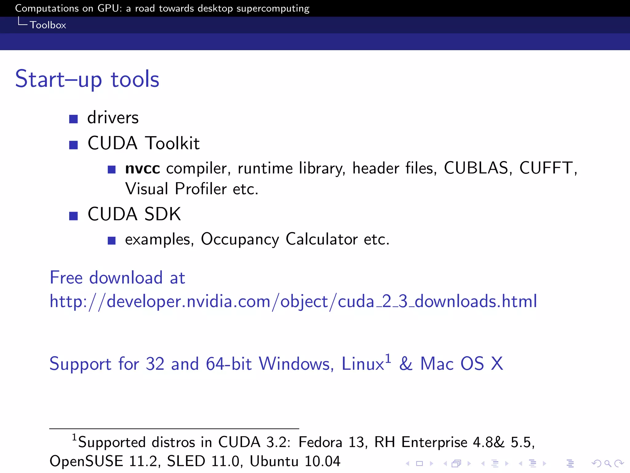 Computations on GPU: a road towards desktop supercomputing
  Toolbox




Start–up tools
                drivers
                CUDA Toolkit
                     nvcc compiler, runtime library, header ﬁles, CUBLAS, CUFFT,
                     Visual Proﬁler etc.
                CUDA SDK
                     examples, Occupancy Calculator etc.

      Free download at
      http://developer.nvidia.com/object/cuda 2 3 downloads.html


      Support for 32 and 64-bit Windows, Linux1 & Mac OS X


            1
         Supported distros in CUDA 3.2: Fedora 13, RH Enterprise 4.8& 5.5,
      OpenSUSE 11.2, SLED 11.0, Ubuntu 10.04
 