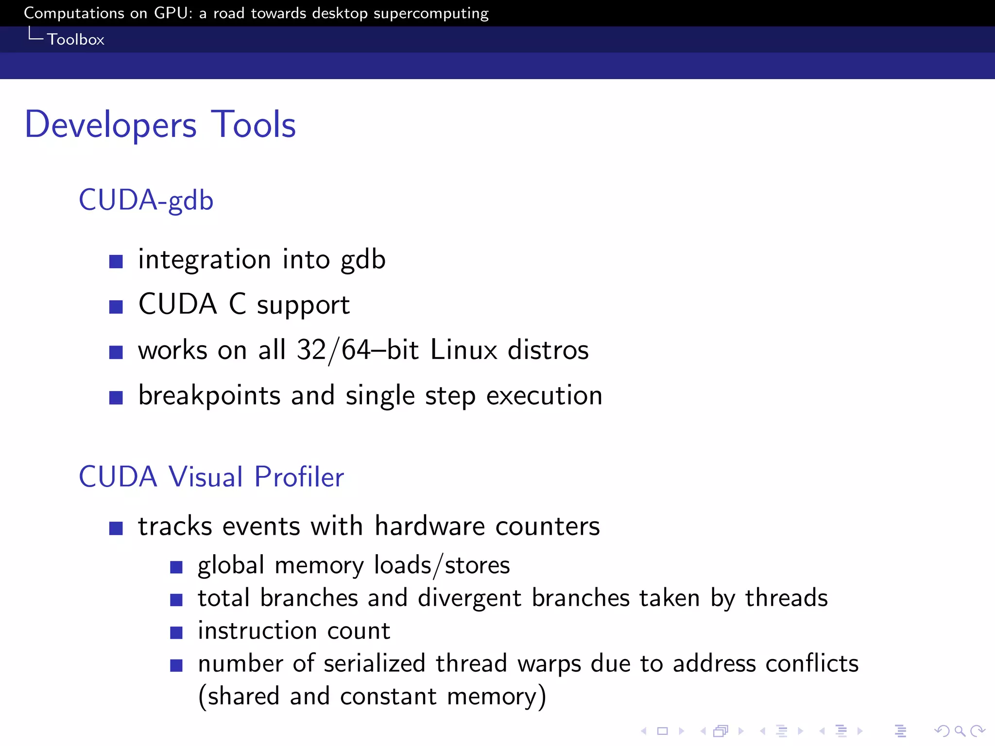 Computations on GPU: a road towards desktop supercomputing
  Toolbox




Developers Tools
      CUDA-gdb
              integration into gdb
              CUDA C support
              works on all 32/64–bit Linux distros
              breakpoints and single step execution

      CUDA Visual Proﬁler
              tracks events with hardware counters
                     global memory loads/stores
                     total branches and divergent branches taken by threads
                     instruction count
                     number of serialized thread warps due to address conﬂicts
                     (shared and constant memory)
 