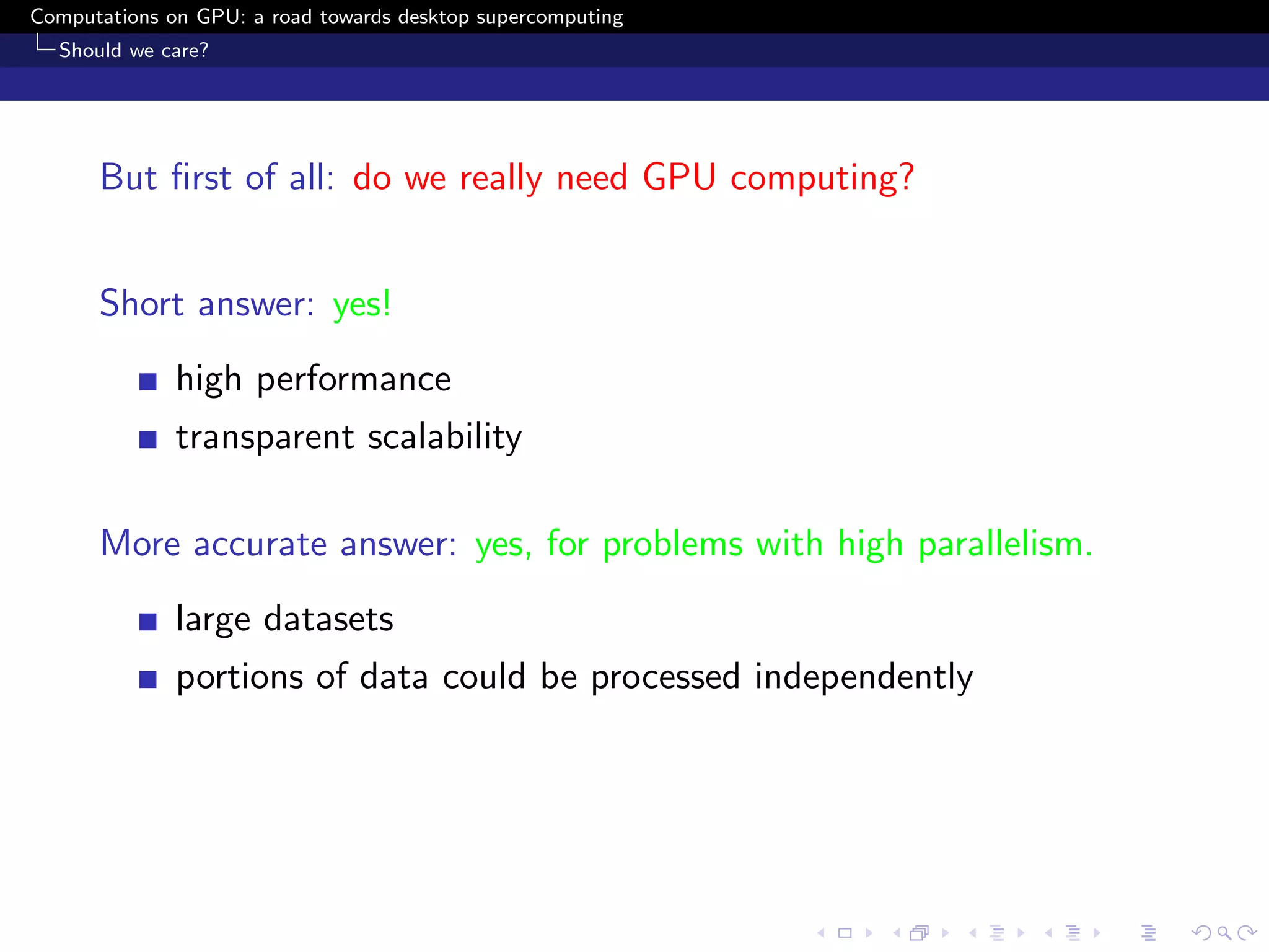 Computations on GPU: a road towards desktop supercomputing
  Should we care?




      But ﬁrst of all: do we really need GPU computing?


      Short answer: yes!
              high performance
              transparent scalability

      More accurate answer: yes, for problems with high parallelism.
              large datasets
              portions of data could be processed independently
 