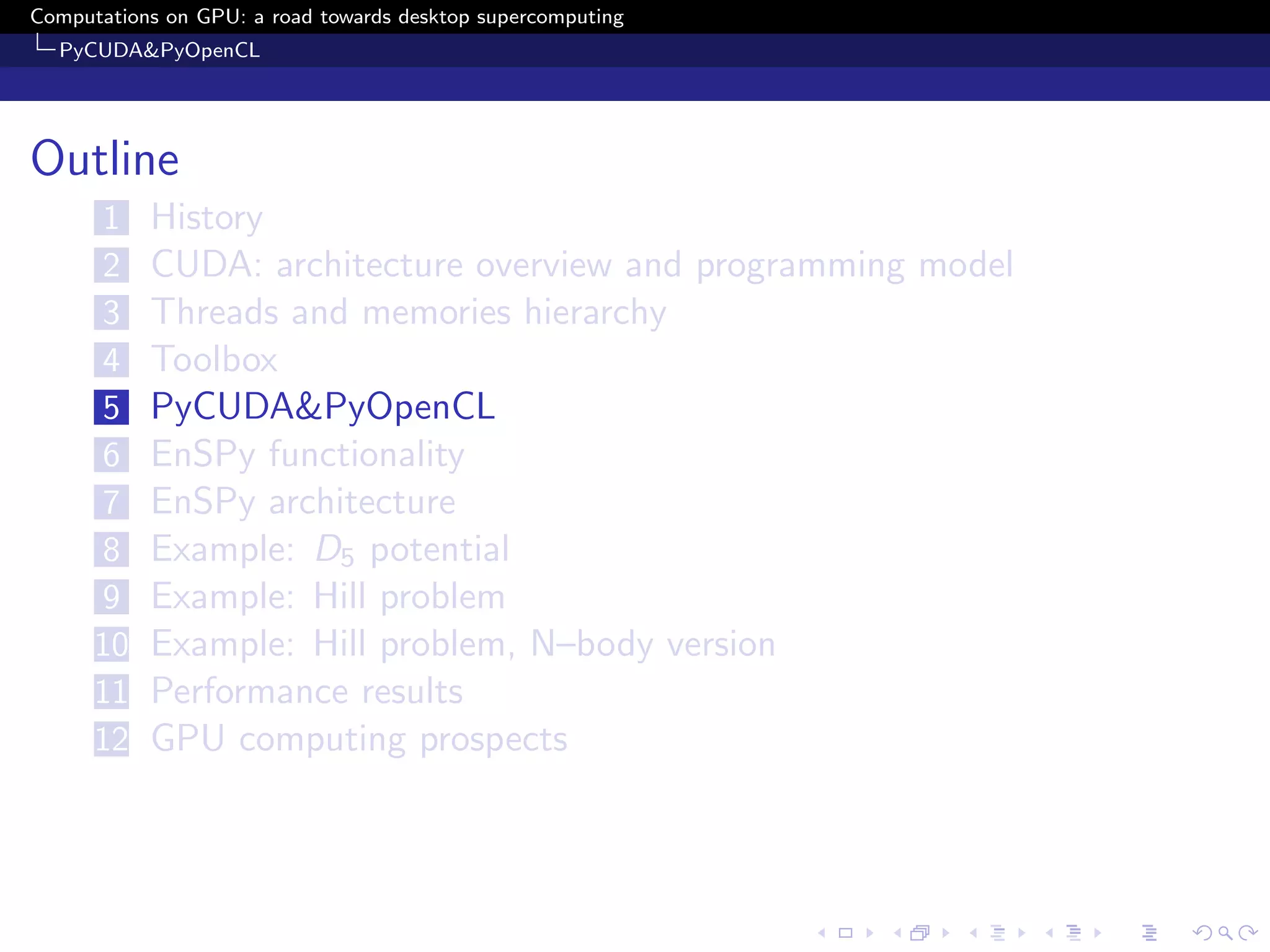 Computations on GPU: a road towards desktop supercomputing
  PyCUDA&PyOpenCL




Outline
      1    History
      2    CUDA: architecture overview and programming model
      3    Threads and memories hierarchy
      4    Toolbox
      5    PyCUDA&PyOpenCL
      6    EnSPy functionality
      7    EnSPy architecture
      8    Example: D5 potential
      9    Example: Hill problem
      10   Example: Hill problem, N–body version
      11   Performance results
      12   GPU computing prospects
 