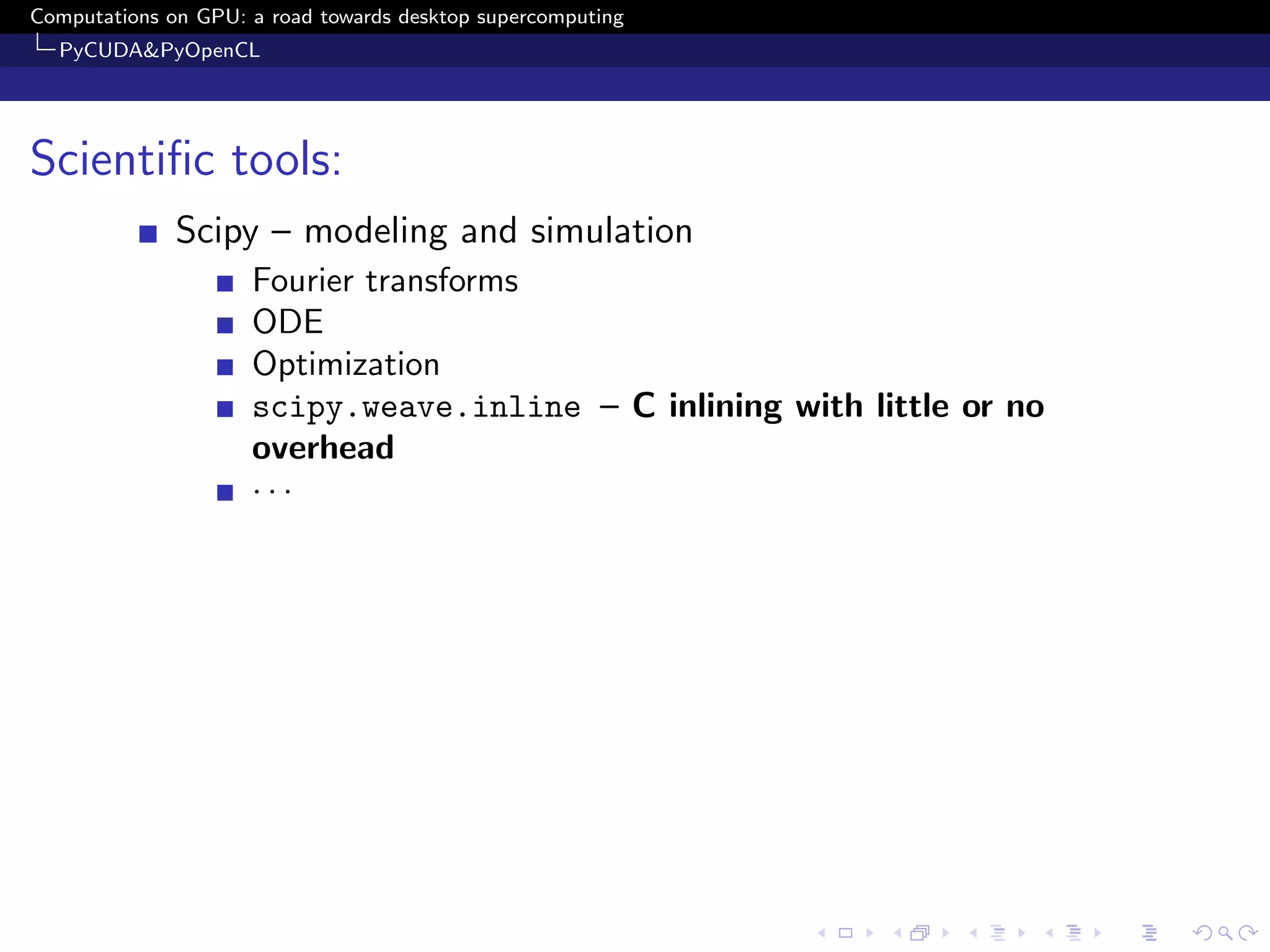 Computations on GPU: a road towards desktop supercomputing
  PyCUDA&PyOpenCL




Scientiﬁc tools:
              Scipy – modeling and simulation
                     Fourier transforms
                     ODE
                     Optimization
                     scipy.weave.inline – C inlining with little or no
                     overhead
                     ···
 