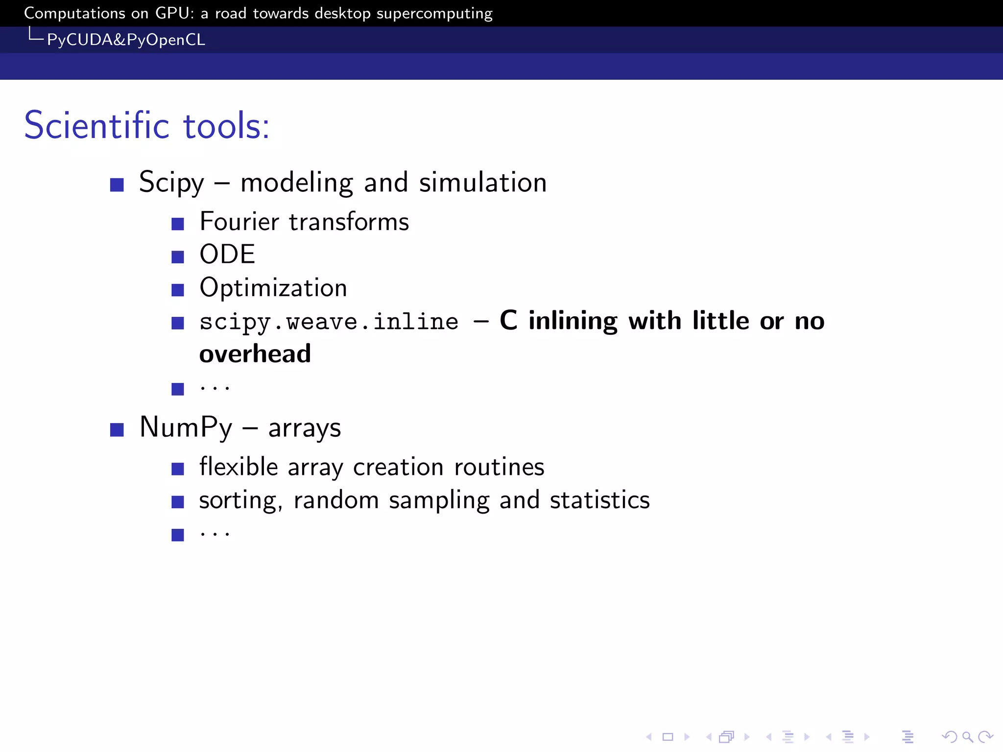 Computations on GPU: a road towards desktop supercomputing
  PyCUDA&PyOpenCL




Scientiﬁc tools:
              Scipy – modeling and simulation
                     Fourier transforms
                     ODE
                     Optimization
                     scipy.weave.inline – C inlining with little or no
                     overhead
                     ···
              NumPy – arrays
                     ﬂexible array creation routines
                     sorting, random sampling and statistics
                     ···
 