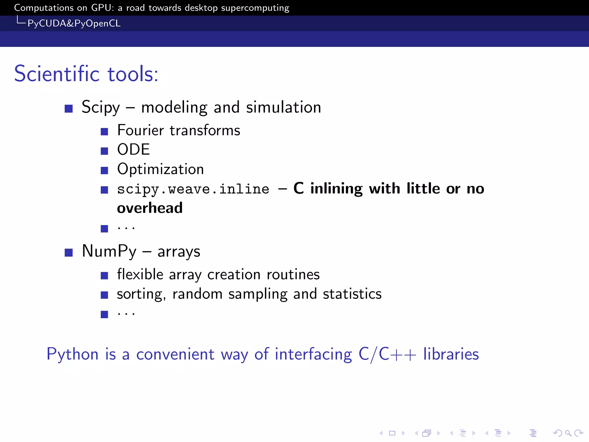 Computations on GPU: a road towards desktop supercomputing
  PyCUDA&PyOpenCL




Scientiﬁc tools:
              Scipy – modeling and simulation
                     Fourier transforms
                     ODE
                     Optimization
                     scipy.weave.inline – C inlining with little or no
                     overhead
                     ···
              NumPy – arrays
                     ﬂexible array creation routines
                     sorting, random sampling and statistics
                     ···

      Python is a convenient way of interfacing C/C++ libraries
 