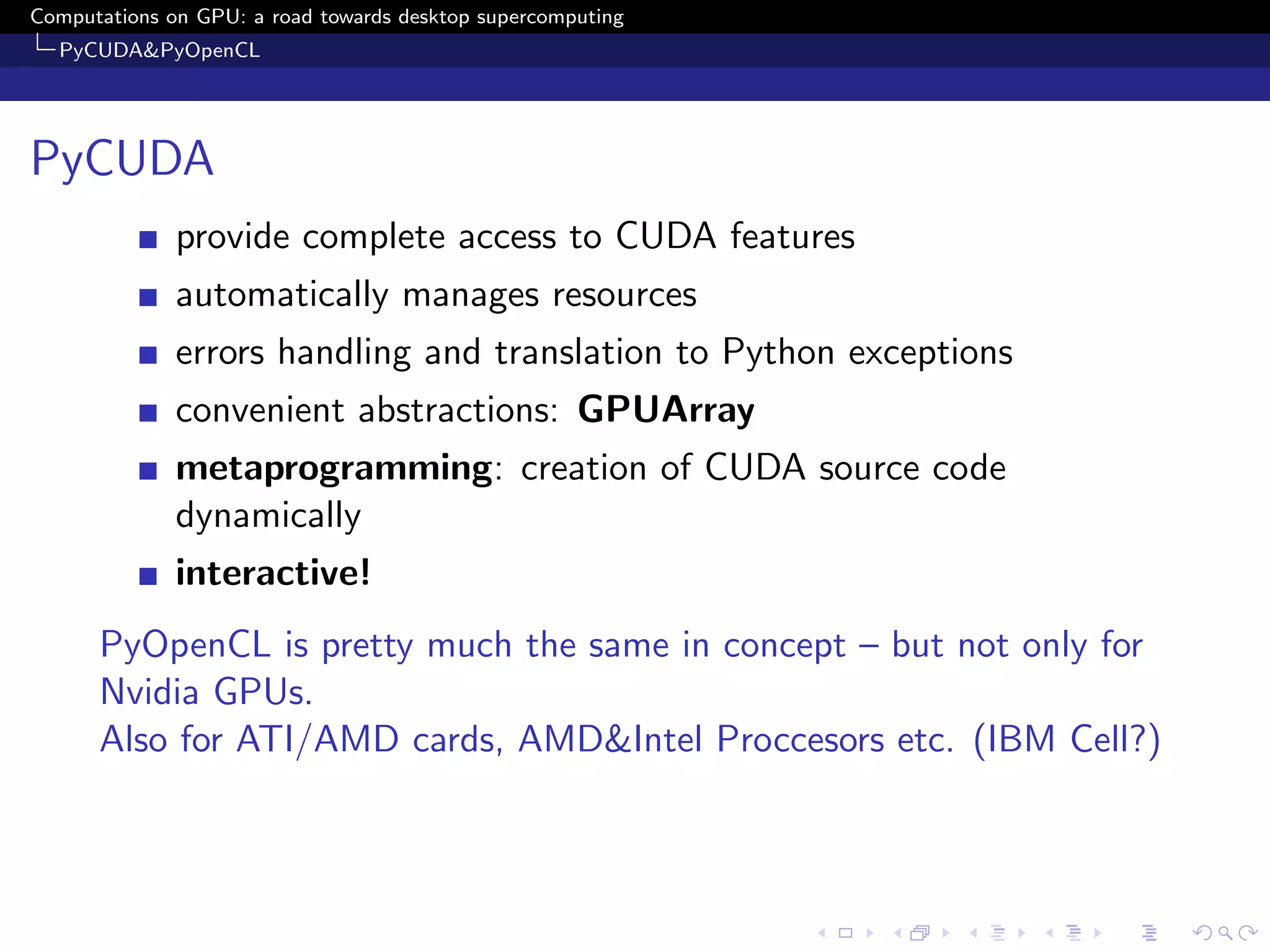 Computations on GPU: a road towards desktop supercomputing
  PyCUDA&PyOpenCL




PyCUDA
              provide complete access to CUDA features
              automatically manages resources
              errors handling and translation to Python exceptions
              convenient abstractions: GPUArray
              metaprogramming: creation of CUDA source code
              dynamically
              interactive!
      PyOpenCL is pretty much the same in concept – but not only for
      Nvidia GPUs.
      Also for ATI/AMD cards, AMD&Intel Proccesors etc. (IBM Cell?)
 