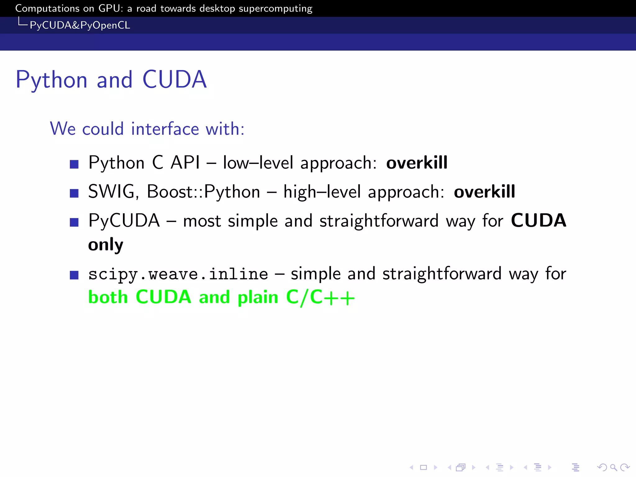 Computations on GPU: a road towards desktop supercomputing
  PyCUDA&PyOpenCL




Python and CUDA
      We could interface with:
              Python C API – low–level approach: overkill
              SWIG, Boost::Python – high–level approach: overkill
              PyCUDA – most simple and straightforward way for CUDA
              only
              scipy.weave.inline – simple and straightforward way for
              both CUDA and plain C/C++
 