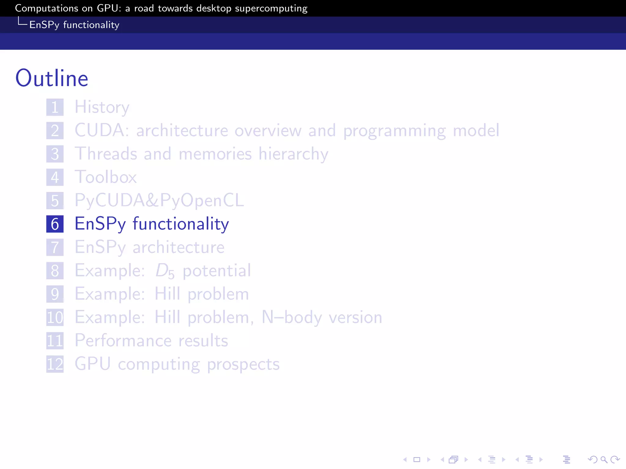 Computations on GPU: a road towards desktop supercomputing
  EnSPy functionality




Outline
      1    History
      2    CUDA: architecture overview and programming model
      3    Threads and memories hierarchy
      4    Toolbox
      5    PyCUDA&PyOpenCL
      6    EnSPy functionality
      7    EnSPy architecture
      8    Example: D5 potential
      9    Example: Hill problem
      10   Example: Hill problem, N–body version
      11   Performance results
      12   GPU computing prospects
 