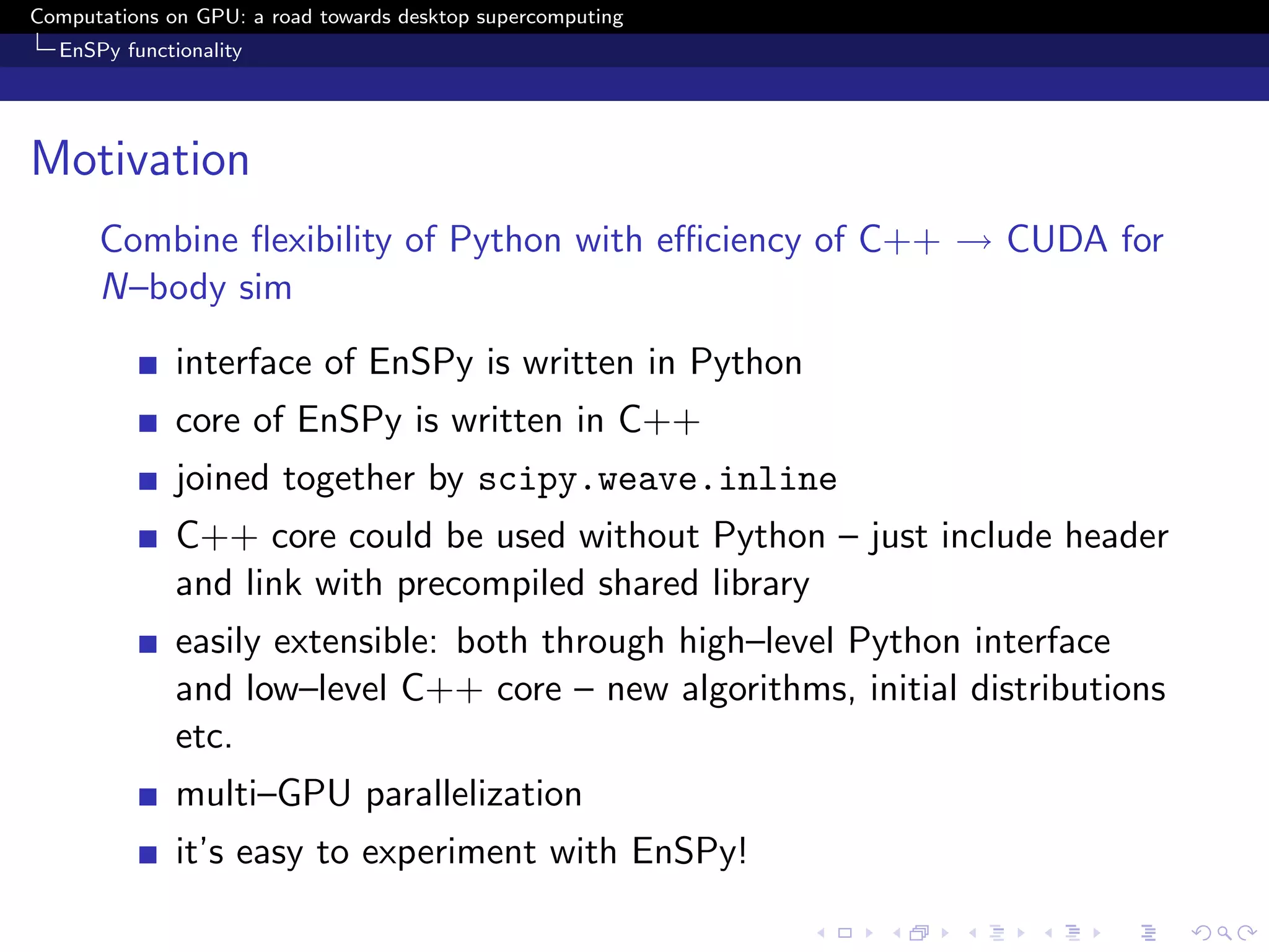 Computations on GPU: a road towards desktop supercomputing
  EnSPy functionality




Motivation
      Combine ﬂexibility of Python with eﬃciency of C++ → CUDA for
      N–body sim
              interface of EnSPy is written in Python
              core of EnSPy is written in C++
              joined together by scipy.weave.inline
              C++ core could be used without Python – just include header
              and link with precompiled shared library
              easily extensible: both through high–level Python interface
              and low–level C++ core – new algorithms, initial distributions
              etc.
              multi–GPU parallelization
              it’s easy to experiment with EnSPy!
 
