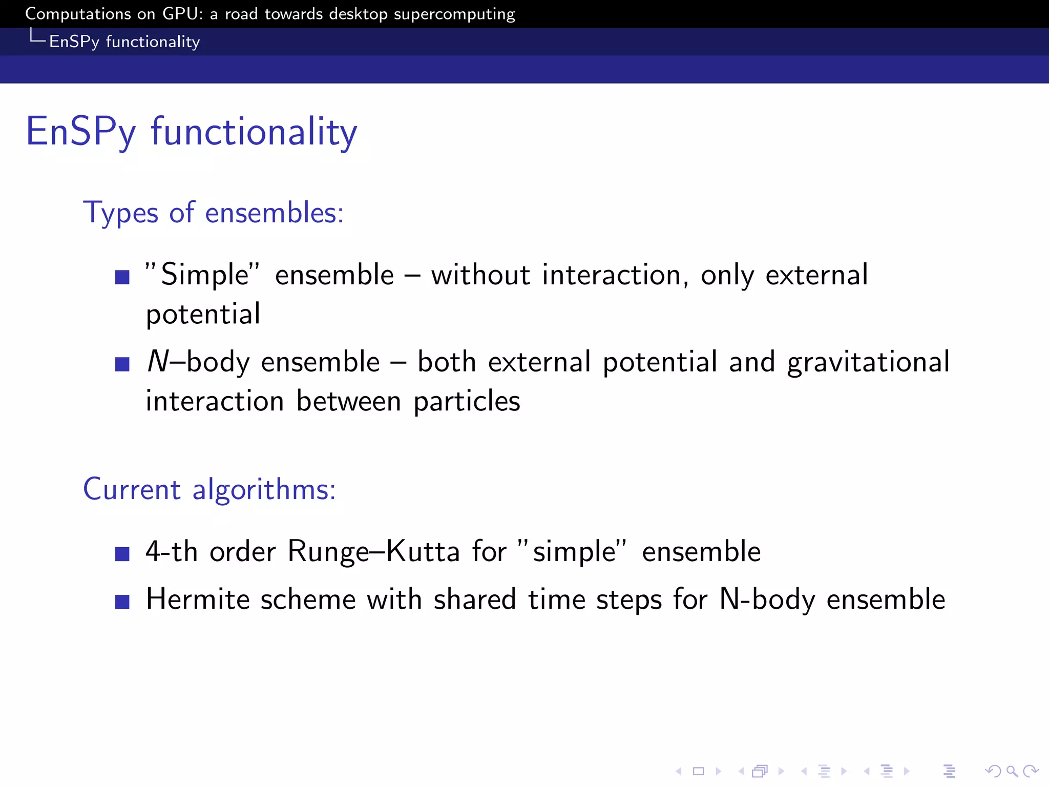 Computations on GPU: a road towards desktop supercomputing
  EnSPy functionality




EnSPy functionality
      Types of ensembles:
              ”Simple” ensemble – without interaction, only external
              potential
              N–body ensemble – both external potential and gravitational
              interaction between particles

      Current algorithms:
              4-th order Runge–Kutta for ”simple” ensemble
              Hermite scheme with shared time steps for N-body ensemble
 