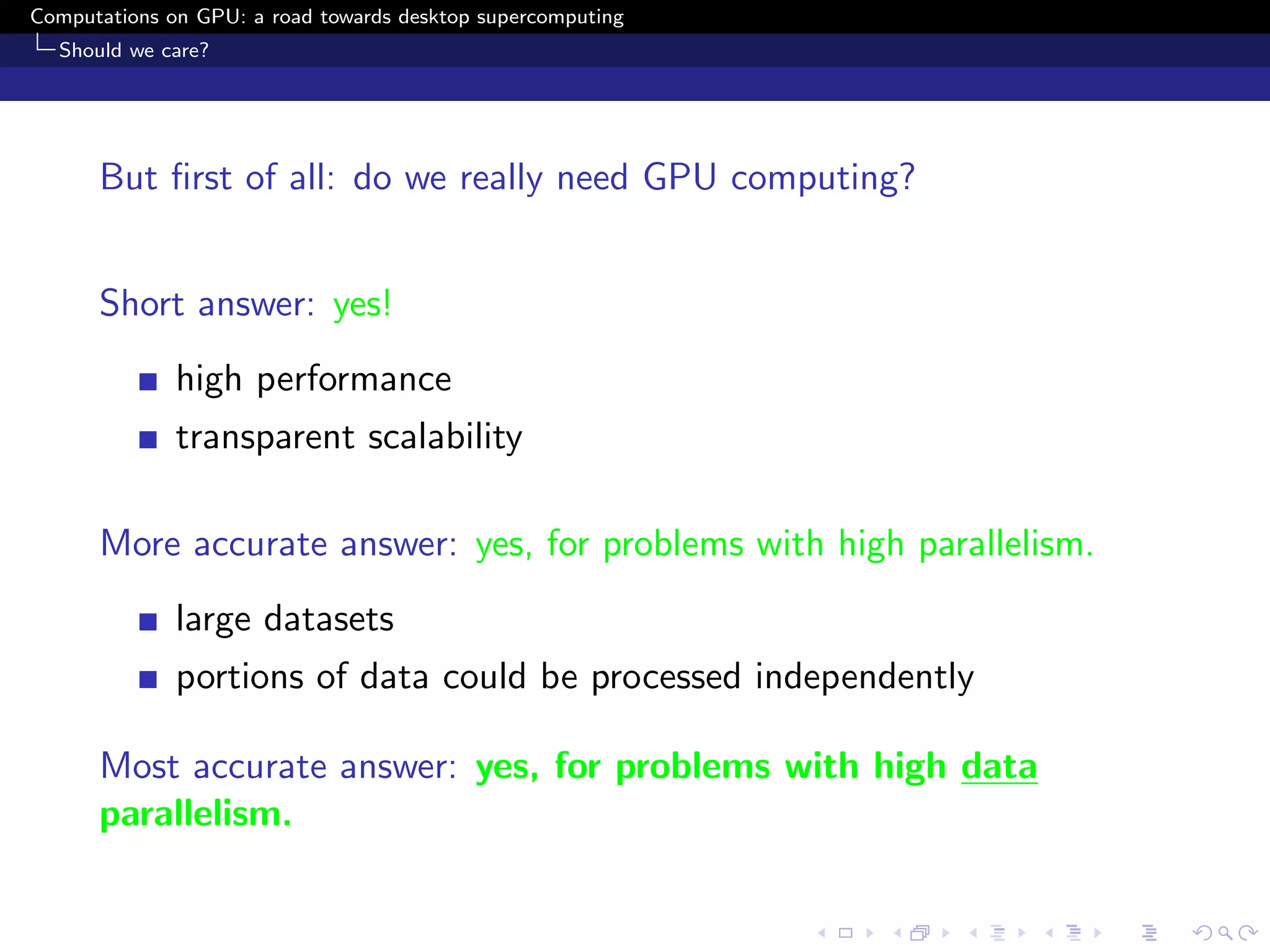 Computations on GPU: a road towards desktop supercomputing
  Should we care?




      But ﬁrst of all: do we really need GPU computing?


      Short answer: yes!
              high performance
              transparent scalability

      More accurate answer: yes, for problems with high parallelism.
              large datasets
              portions of data could be processed independently

      Most accurate answer: yes, for problems with high data
      parallelism.
 