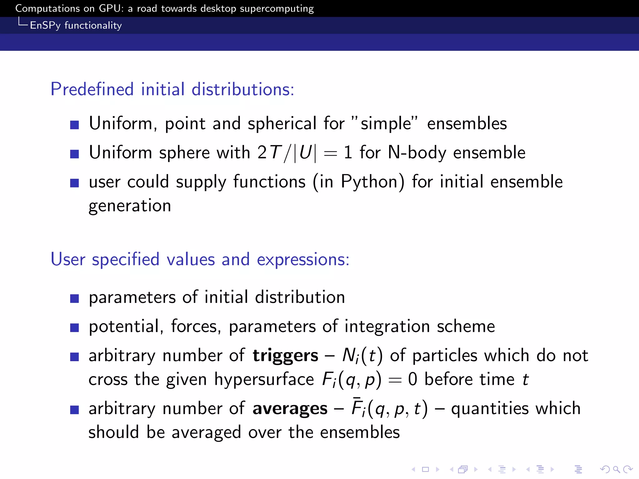 Computations on GPU: a road towards desktop supercomputing
  EnSPy functionality




      Predeﬁned initial distributions:
              Uniform, point and spherical for ”simple” ensembles
              Uniform sphere with 2T /|U| = 1 for N-body ensemble
              user could supply functions (in Python) for initial ensemble
              generation

      User speciﬁed values and expressions:
              parameters of initial distribution
              potential, forces, parameters of integration scheme
              arbitrary number of triggers – Ni (t) of particles which do not
              cross the given hypersurface Fi (q, p) = 0 before time t
                                                ¯
              arbitrary number of averages – Fi (q, p, t) – quantities which
              should be averaged over the ensembles
 