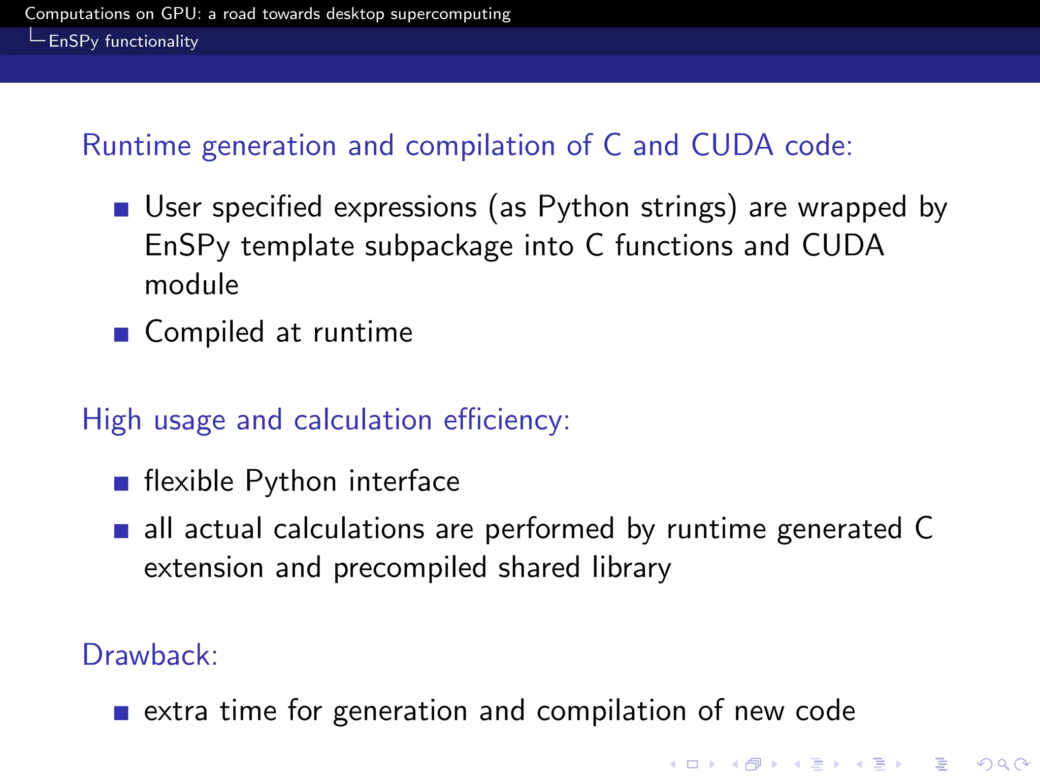 Computations on GPU: a road towards desktop supercomputing
  EnSPy functionality




      Runtime generation and compilation of C and CUDA code:
              User speciﬁed expressions (as Python strings) are wrapped by
              EnSPy template subpackage into C functions and CUDA
              module
              Compiled at runtime

      High usage and calculation eﬃciency:
              ﬂexible Python interface
              all actual calculations are performed by runtime generated C
              extension and precompiled shared library

      Drawback:
              extra time for generation and compilation of new code
 