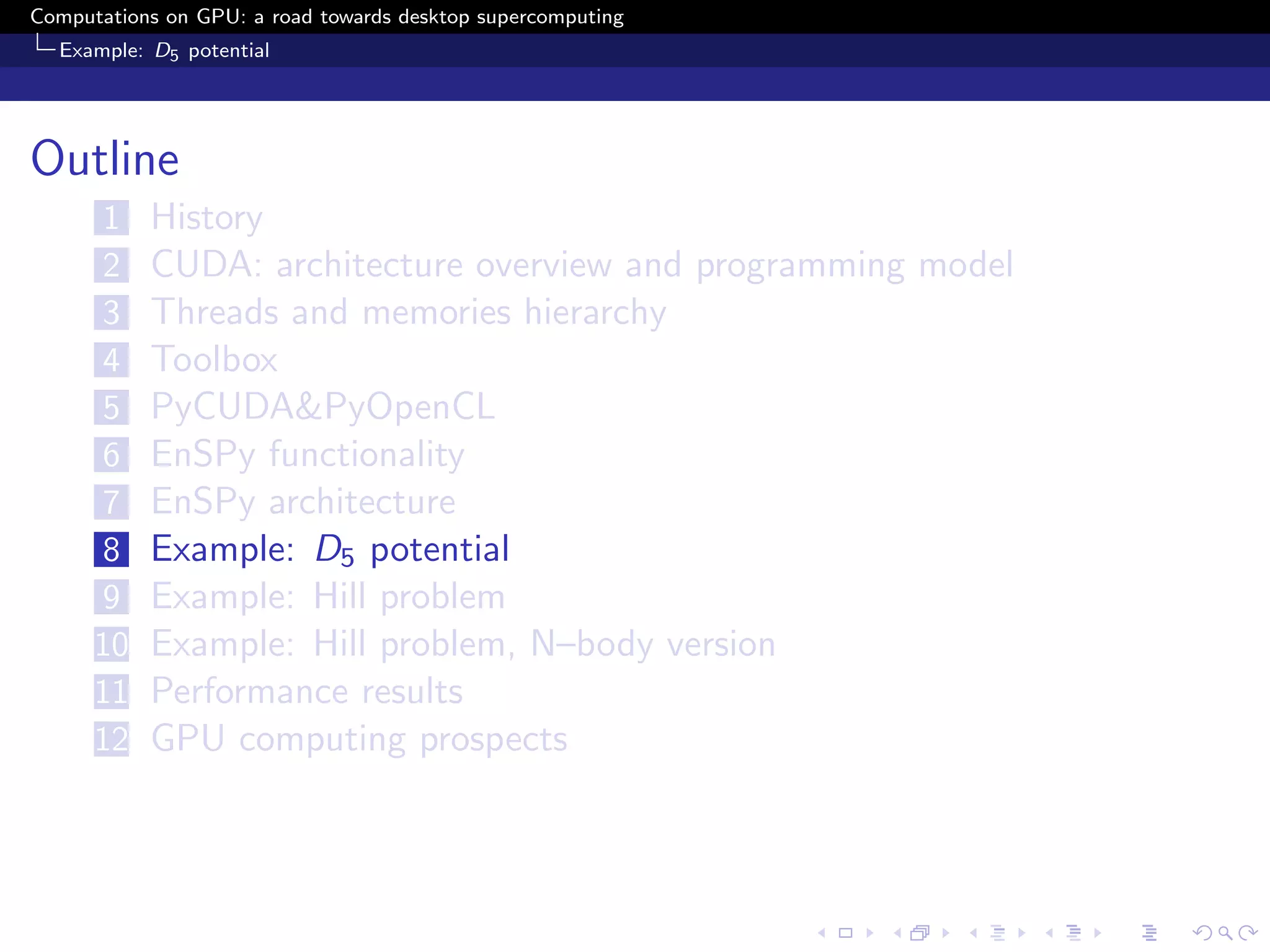 Computations on GPU: a road towards desktop supercomputing
  Example: D5 potential




Outline
      1    History
      2    CUDA: architecture overview and programming model
      3    Threads and memories hierarchy
      4    Toolbox
      5    PyCUDA&PyOpenCL
      6    EnSPy functionality
      7    EnSPy architecture
      8    Example: D5 potential
      9    Example: Hill problem
      10   Example: Hill problem, N–body version
      11   Performance results
      12   GPU computing prospects
 
