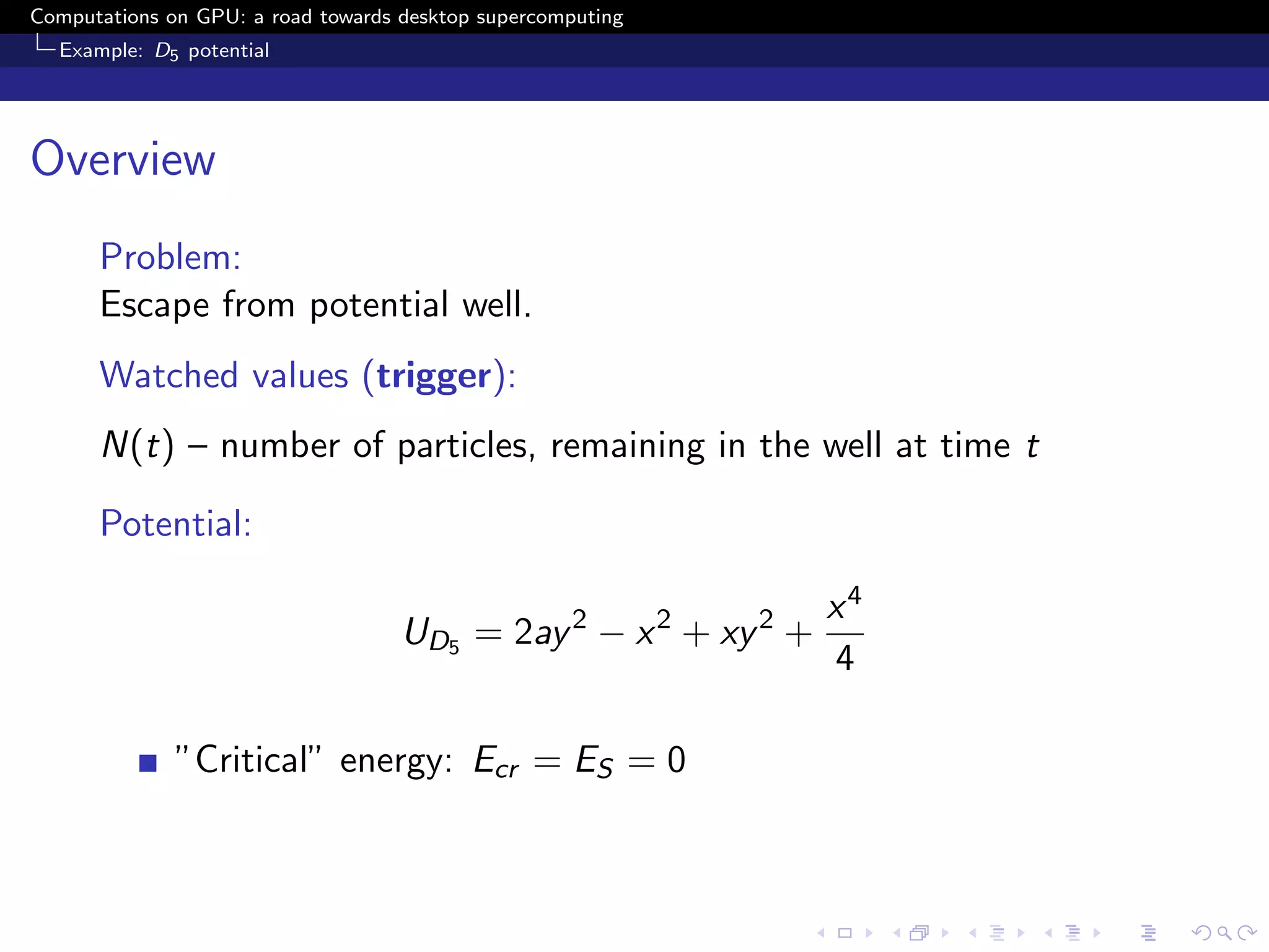 Computations on GPU: a road towards desktop supercomputing
  Example: D5 potential




Overview
      Problem:
      Escape from potential well.
      Watched values (trigger):
      N(t) – number of particles, remaining in the well at time t

      Potential:

                                                                 x4
                                    UD5 = 2ay 2 − x 2 + xy 2 +
                                                                 4

              ”Critical” energy: Ecr = ES = 0
 