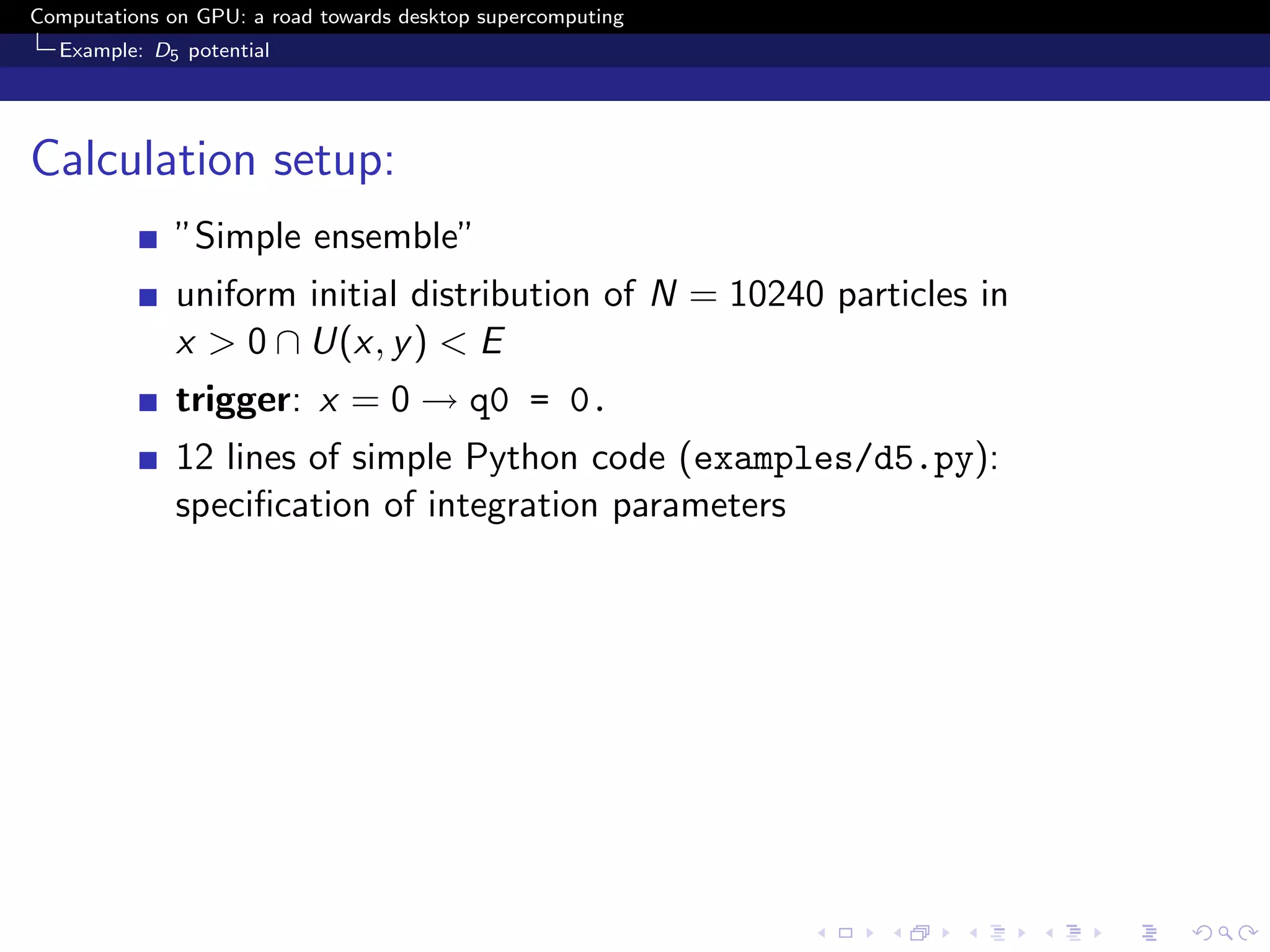 Computations on GPU: a road towards desktop supercomputing
  Example: D5 potential




Calculation setup:
              ”Simple ensemble”
              uniform initial distribution of N = 10240 particles in
              x > 0 ∩ U(x, y ) < E
              trigger: x = 0 → q0 = 0.
              12 lines of simple Python code (examples/d5.py):
              speciﬁcation of integration parameters
 