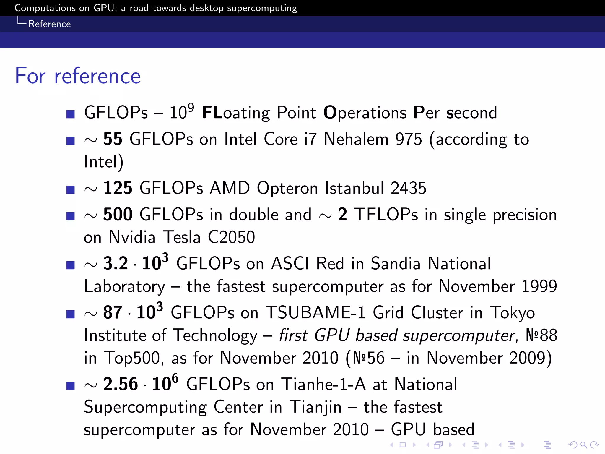 Computations on GPU: a road towards desktop supercomputing
  Reference




For reference
              GFLOPs – 109 FLoating Point Operations Per second
              ∼ 55 GFLOPs on Intel Core i7 Nehalem 975 (according to
              Intel)
              ∼ 125 GFLOPs AMD Opteron Istanbul 2435
              ∼ 500 GFLOPs in double and ∼ 2 TFLOPs in single precision
              on Nvidia Tesla C2050
              ∼ 3.2 · 103 GFLOPs on ASCI Red in Sandia National
              Laboratory – the fastest supercomputer as for November 1999
              ∼ 87 · 103 GFLOPs on TSUBAME-1 Grid Cluster in Tokyo
              Institute of Technology – ﬁrst GPU based supercomputer, №88
              in Top500, as for November 2010 (№56 – in November 2009)
              ∼ 2.56 · 106 GFLOPs on Tianhe-1-A at National
              Supercomputing Center in Tianjin – the fastest
              supercomputer as for November 2010 – GPU based
 