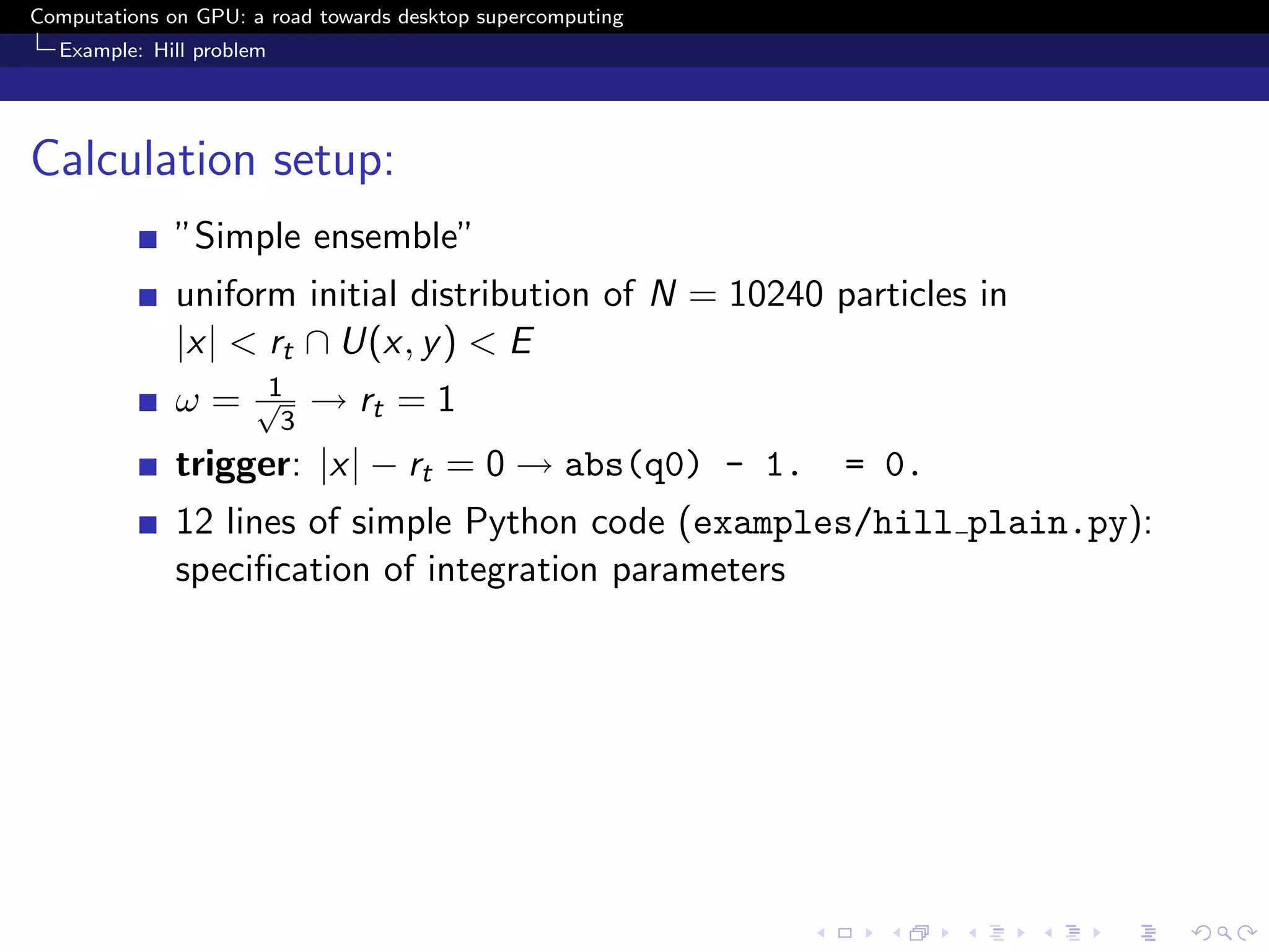 Computations on GPU: a road towards desktop supercomputing
  Example: Hill problem




Calculation setup:
              ”Simple ensemble”
              uniform initial distribution of N = 10240 particles in
              |x| < rt ∩ U(x, y ) < E
                       1
              ω=      √
                        3
                            → rt = 1
              trigger: |x| − rt = 0 → abs(q0) - 1.           = 0.
              12 lines of simple Python code (examples/hill plain.py):
              speciﬁcation of integration parameters
 