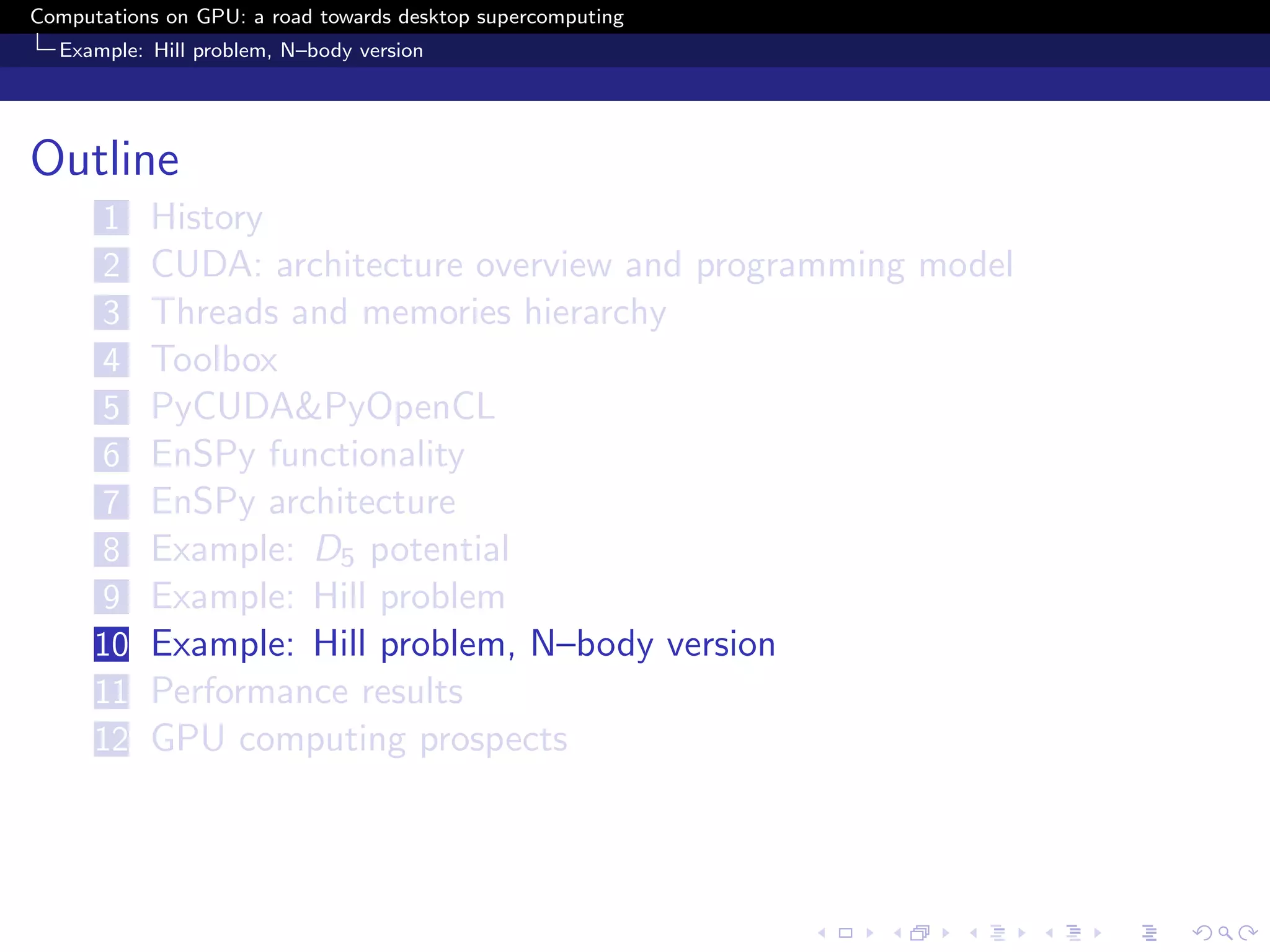 Computations on GPU: a road towards desktop supercomputing
  Example: Hill problem, N–body version




Outline
      1    History
      2    CUDA: architecture overview and programming model
      3    Threads and memories hierarchy
      4    Toolbox
      5    PyCUDA&PyOpenCL
      6    EnSPy functionality
      7    EnSPy architecture
      8    Example: D5 potential
      9    Example: Hill problem
      10   Example: Hill problem, N–body version
      11   Performance results
      12   GPU computing prospects
 