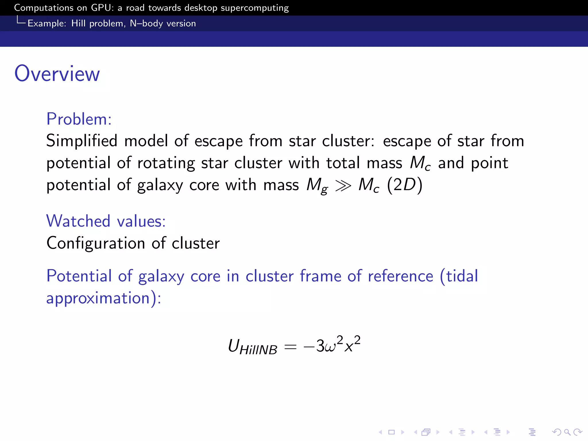 Computations on GPU: a road towards desktop supercomputing
  Example: Hill problem, N–body version




Overview
      Problem:
      Simpliﬁed model of escape from star cluster: escape of star from
      potential of rotating star cluster with total mass Mc and point
      potential of galaxy core with mass Mg       Mc (2D)

      Watched values:
      Conﬁguration of cluster
      Potential of galaxy core in cluster frame of reference (tidal
      approximation):

                                            UHillNB = −3ω 2 x 2
 