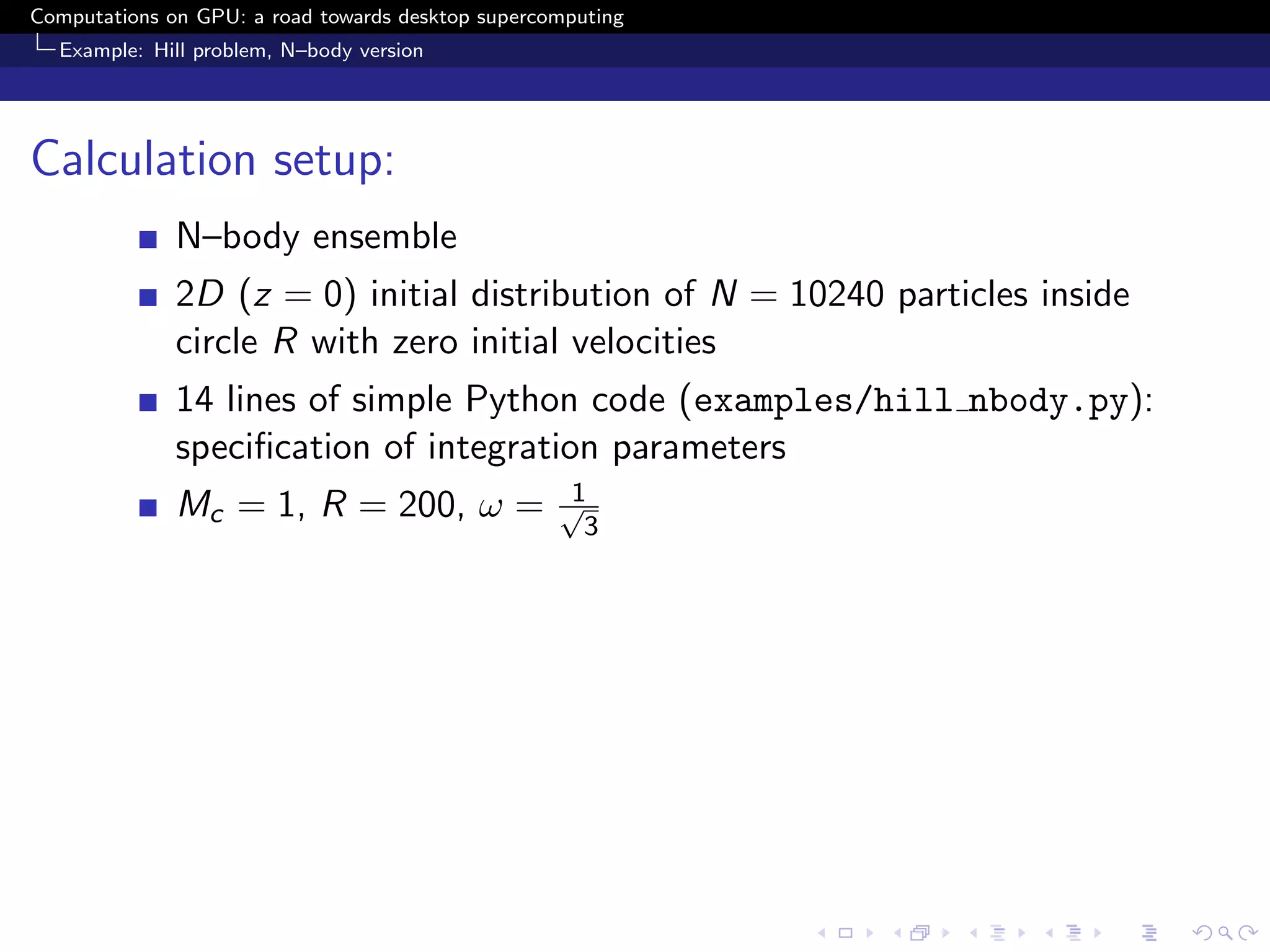 Computations on GPU: a road towards desktop supercomputing
  Example: Hill problem, N–body version




Calculation setup:
              N–body ensemble
              2D (z = 0) initial distribution of N = 10240 particles inside
              circle R with zero initial velocities
              14 lines of simple Python code (examples/hill nbody.py):
              speciﬁcation of integration parameters
                                                   1
              Mc = 1, R = 200, ω =                 √
                                                     3
 