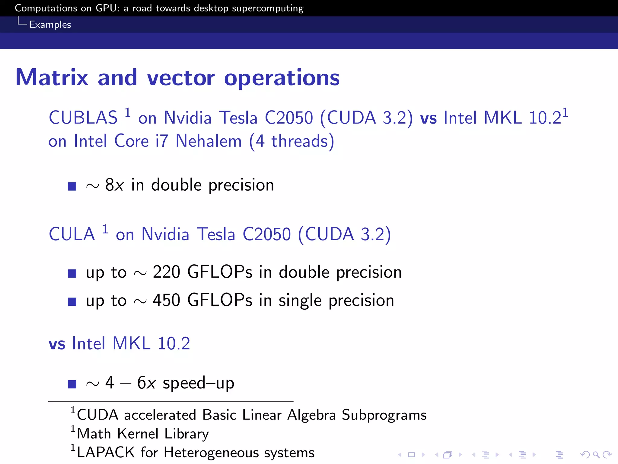 Computations on GPU: a road towards desktop supercomputing
  Examples




Matrix and vector operations
      CUBLAS 1 on Nvidia Tesla C2050 (CUDA 3.2) vs Intel MKL 10.21
      on Intel Core i7 Nehalem (4 threads)

               ∼ 8x in double precision

      CULA       1   on Nvidia Tesla C2050 (CUDA 3.2)

               up to ∼ 220 GFLOPs in double precision
               up to ∼ 450 GFLOPs in single precision

      vs Intel MKL 10.2

               ∼ 4 − 6x speed–up
           1
             CUDA accelerated Basic Linear Algebra Subprograms
           1
             Math Kernel Library
           1
             LAPACK for Heterogeneous systems
 