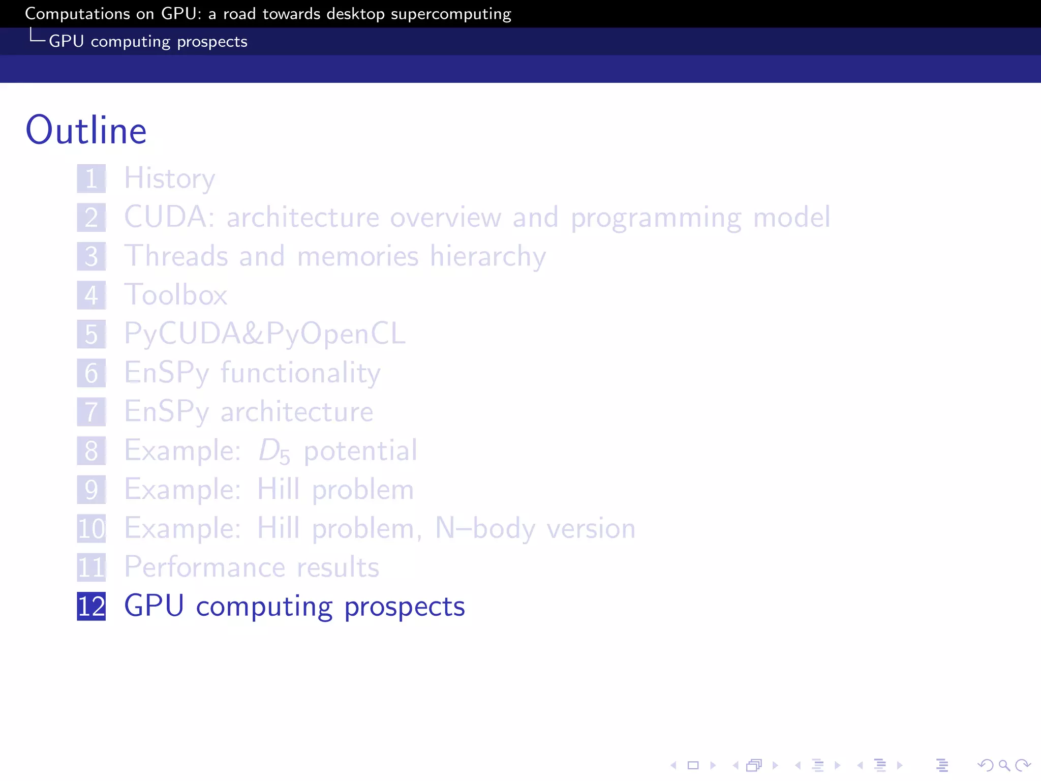 Computations on GPU: a road towards desktop supercomputing
  GPU computing prospects




Outline
      1    History
      2    CUDA: architecture overview and programming model
      3    Threads and memories hierarchy
      4    Toolbox
      5    PyCUDA&PyOpenCL
      6    EnSPy functionality
      7    EnSPy architecture
      8    Example: D5 potential
      9    Example: Hill problem
      10   Example: Hill problem, N–body version
      11   Performance results
      12   GPU computing prospects
 