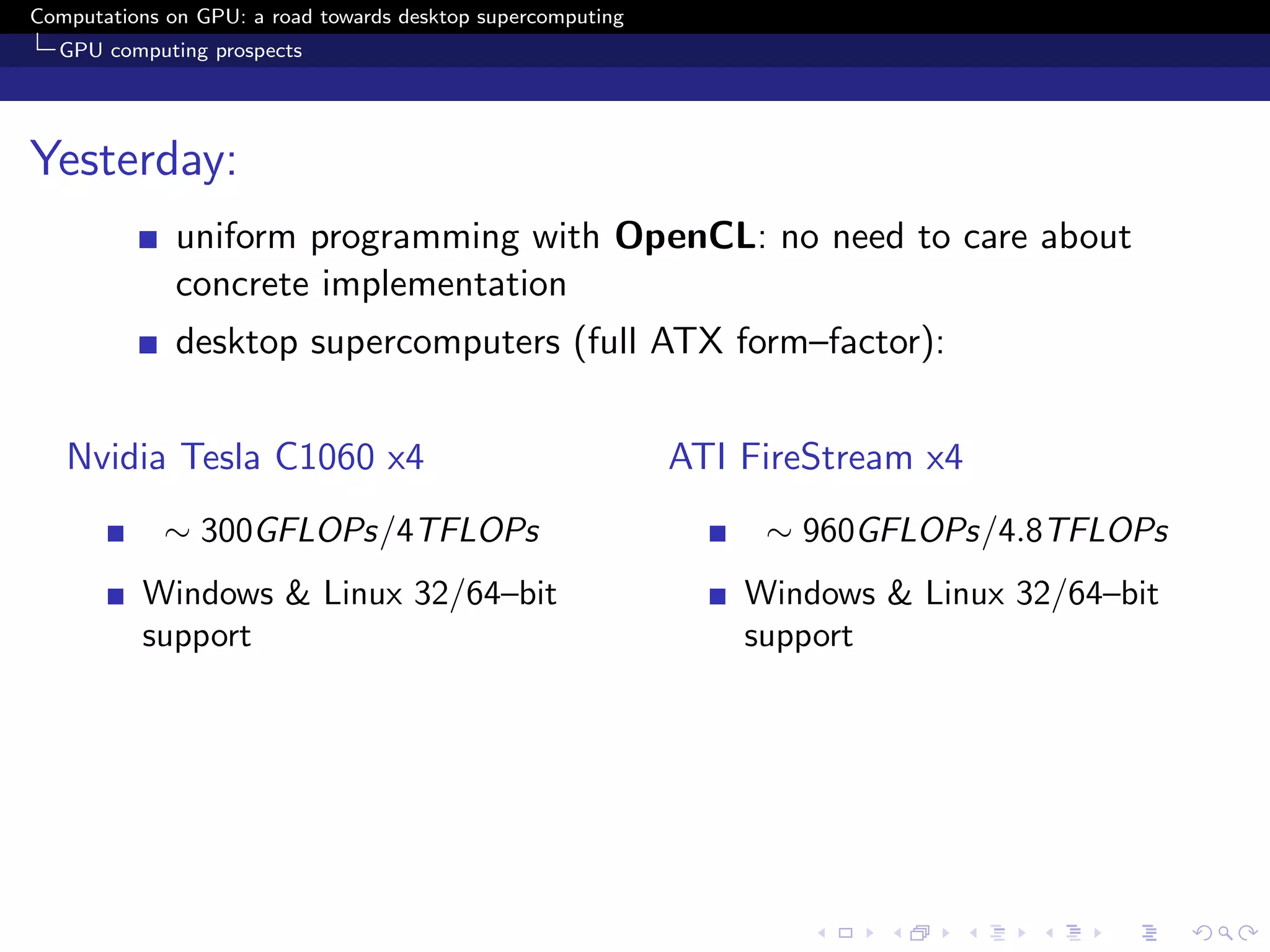 Computations on GPU: a road towards desktop supercomputing
  GPU computing prospects




Yesterday:
              uniform programming with OpenCL: no need to care about
              concrete implementation
              desktop supercomputers (full ATX form–factor):


   Nvidia Tesla C1060 x4                                     ATI FireStream x4
             ∼ 300GFLOPs/4TFLOPs                                  ∼ 960GFLOPs/4.8TFLOPs
          Windows & Linux 32/64–bit                              Windows & Linux 32/64–bit
          support                                                support
 
