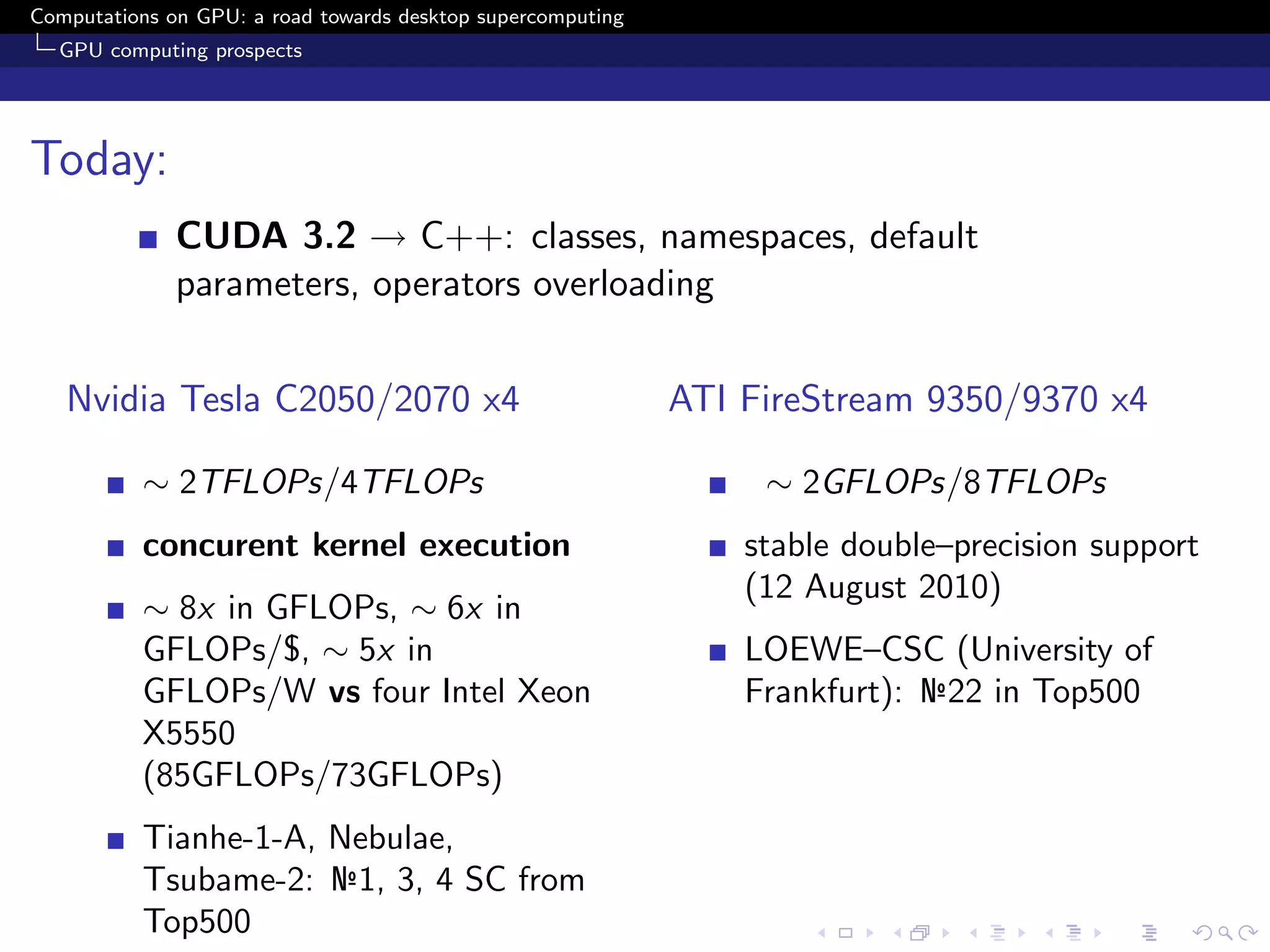 Computations on GPU: a road towards desktop supercomputing
  GPU computing prospects




Today:
              CUDA 3.2 → C++: classes, namespaces, default
              parameters, operators overloading


   Nvidia Tesla C2050/2070 x4                                ATI FireStream 9350/9370 x4

          ∼ 2TFLOPs/4TFLOPs                                       ∼ 2GFLOPs/8TFLOPs
          concurent kernel execution                             stable double–precision support
                                                                 (12 August 2010)
          ∼ 8x in GFLOPs, ∼ 6x in
          GFLOPs/$, ∼ 5x in                                      LOEWE–CSC (University of
          GFLOPs/W vs four Intel Xeon                            Frankfurt): №22 in Top500
          X5550
          (85GFLOPs/73GFLOPs)
          Tianhe-1-A, Nebulae,
          Tsubame-2: №1, 3, 4 SC from
          Top500
 