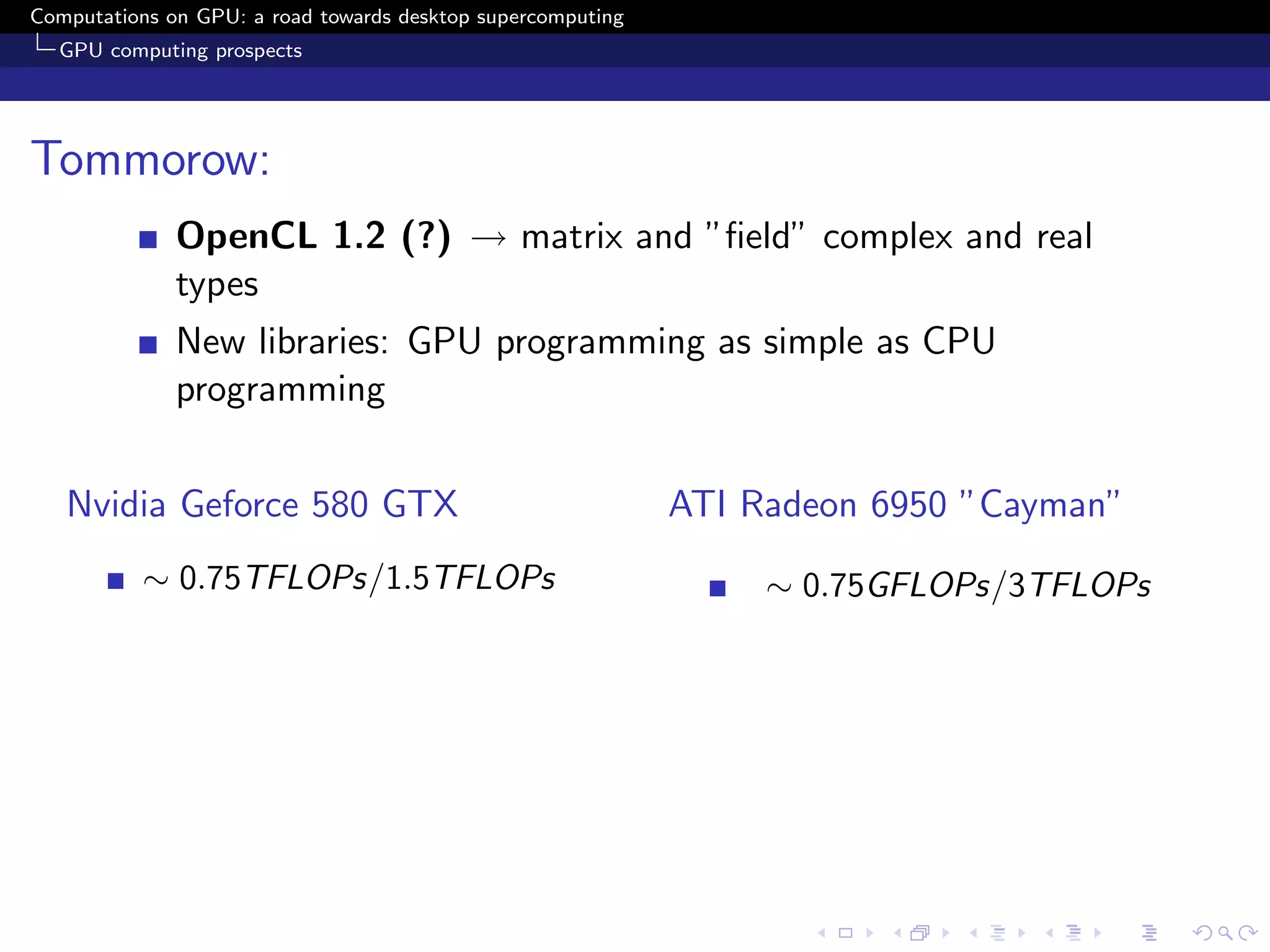 Computations on GPU: a road towards desktop supercomputing
  GPU computing prospects




Tommorow:
              OpenCL 1.2 (?) → matrix and ”ﬁeld” complex and real
              types
              New libraries: GPU programming as simple as CPU
              programming


   Nvidia Geforce 580 GTX                                    ATI Radeon 6950 ”Cayman”
          ∼ 0.75TFLOPs/1.5TFLOPs                                  ∼ 0.75GFLOPs/3TFLOPs
 