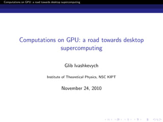 Computations on GPU: a road towards desktop supercomputing




           Computations on GPU: a road towards desktop
                         supercomputing

                                              Glib Ivashkevych

                                Institute of Theoretical Physics, NSC KIPT


                                           November 24, 2010
 