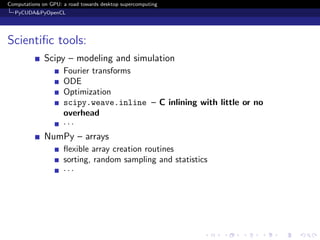 Computations on GPU: a road towards desktop supercomputing
  PyCUDA&PyOpenCL




Scientiﬁc tools:
              Scipy – modeling and simulation
                     Fourier transforms
                     ODE
                     Optimization
                     scipy.weave.inline – C inlining with little or no
                     overhead
                     ···
              NumPy – arrays
                     ﬂexible array creation routines
                     sorting, random sampling and statistics
                     ···
 