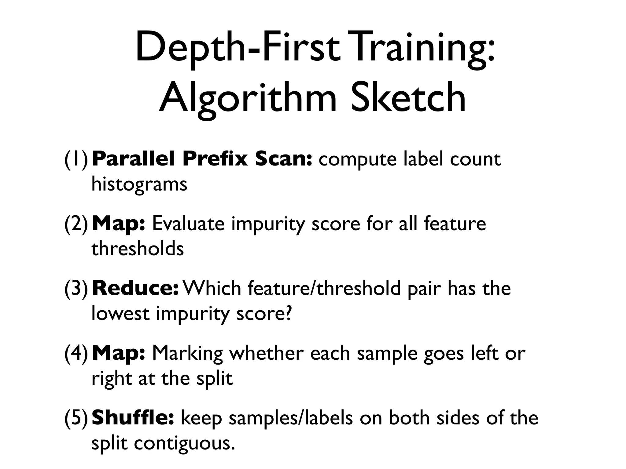 Depth-First Training:
Algorithm Sketch
(1)Parallel Preﬁx Scan: compute label count
histograms
(2)Map: Evaluate impurity score for all feature
thresholds
(3)Reduce: Which feature/threshold pair has the
lowest impurity score?
(4)Map: Marking whether each sample goes left or
right at the split
(5)Shufﬂe: keep samples/labels on both sides of the
split contiguous.
 