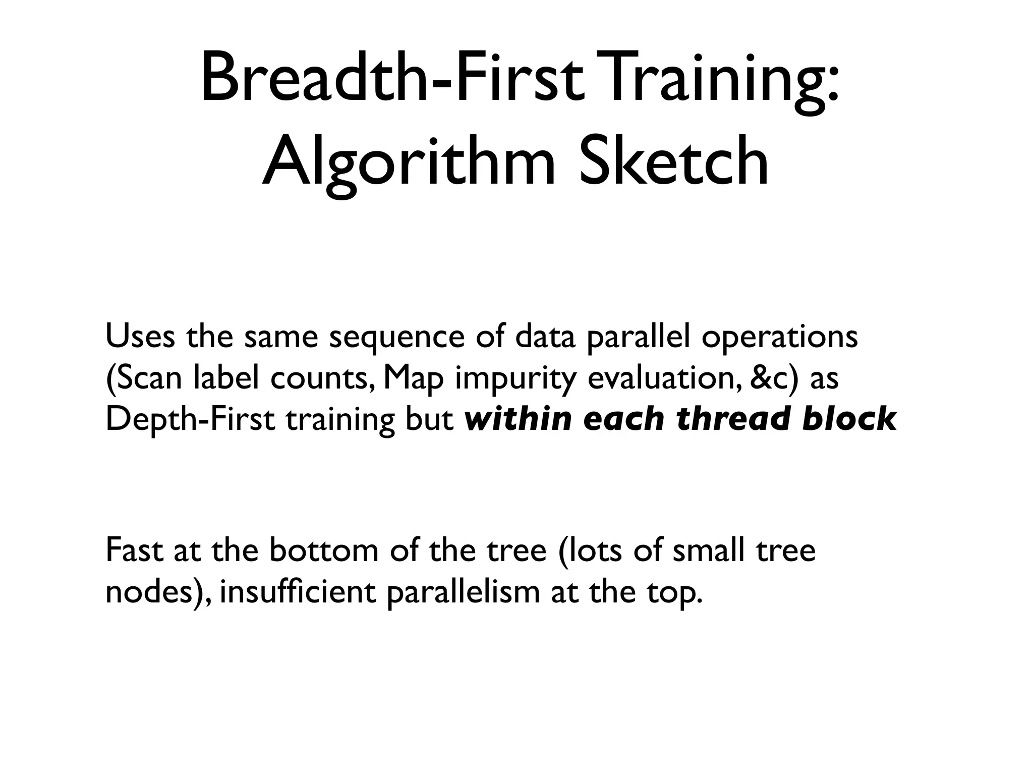 Breadth-First Training:
Algorithm Sketch
Uses the same sequence of data parallel operations
(Scan label counts, Map impurity evaluation, &c) as
Depth-First training but within each thread block
Fast at the bottom of the tree (lots of small tree
nodes), insufﬁcient parallelism at the top.
 