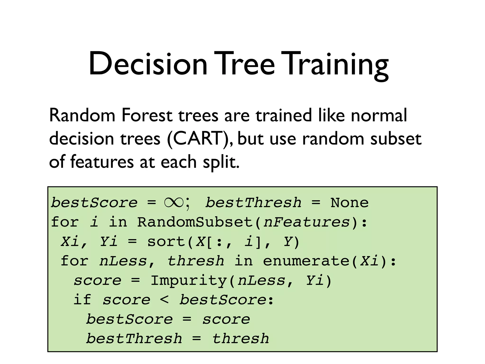 Random Forest trees are trained like normal
decision trees (CART), but use random subset
of features at each split.
bestScore = bestThresh = None
for i in RandomSubset(nFeatures):
Xi, Yi = sort(X[:, i], Y)
for nLess, thresh in enumerate(Xi):
score = Impurity(nLess, Yi)
if score < bestScore:
bestScore = score
bestThresh = thresh
Decision Tree Training
1;
 