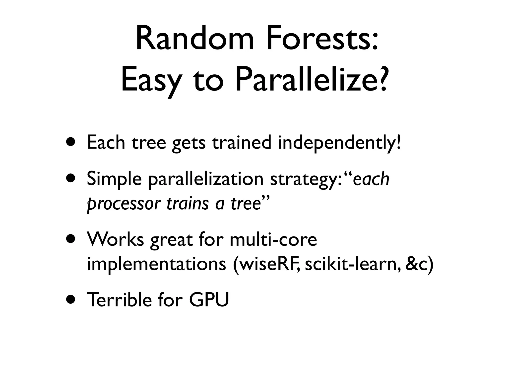 Random Forests:
Easy to Parallelize?
• Each tree gets trained independently!
• Simple parallelization strategy:“each
processor trains a tree”
• Works great for multi-core
implementations (wiseRF, scikit-learn, &c)
• Terrible for GPU
 