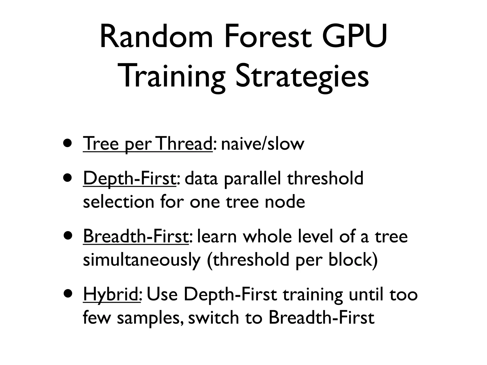 Random Forest GPU
Training Strategies
• Tree per Thread: naive/slow
• Depth-First: data parallel threshold
selection for one tree node
• Breadth-First: learn whole level of a tree
simultaneously (threshold per block)
• Hybrid: Use Depth-First training until too
few samples, switch to Breadth-First
 
