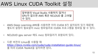 AWS Linux CUDA Toolkit 설정
• AWS Deep Learning AMI를 사용하면 이미 CUDA 9가 설치되어 있기 때문에
별도의 설정이 필요없이 nvcc 컴파일러로 CUDA 프로그램을 컴파일 할 수 있다.
• NCLOUD gpu server 에도 nvcc 컴파일러가 포함되어 있다.
• 다른 버전의 Linux를 사용할 때
https://docs.nvidia.com/cuda/cuda-installation-guide-linux/
를 따라 CUDA Toolkit을 설치하면 된다.
13
앞부분의 Visual Studio 사용하지 않거나
GPU가 없으면 AWS 혹은 NCLOUD 를 고려할
수 있다.
 