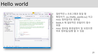 Hello world
• 일반적인 c 프로그램과 동일 함
• 확장자가 .cu (hello_world.cu) 이고
nvcc 컴파일러로 컴파일
• book.h 에 일반적인 유틸리티 함수
포함
• nvcc 컴파일 환경설정이 잘 되었으면
바로 컴파일/실행 할 수 있음
21
 