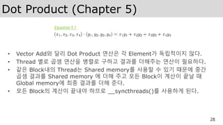 Dot Product (Chapter 5)
• Vector Add와 달리 Dot Product 연산은 각 Element가 독립적이지 않다.
• Thread 별로 곱셈 연산을 병렬로 구하고 결과를 더해주는 연산이 필요하다.
• 같은 Block내의 Thread는 Shared memory를 사용할 수 있기 때문에 중간
곱셈 결과를 Shared memory 에 더해 주고 모든 Block이 계산이 끝날 때
Global memory에 최종 결과를 더해 준다.
• 모든 Block의 계산이 끝내야 하므로 __syncthreads()를 사용하게 된다.
28
 