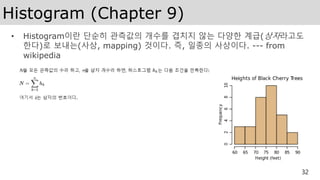 Histogram (Chapter 9)
• Histogram이란 단순히 관측값의 개수를 겹치지 않는 다양한 계급(상자라고도
한다)로 보내는(사상, mapping) 것이다. 즉, 일종의 사상이다. --- from
wikipedia
32
 