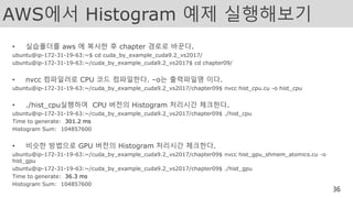 AWS에서 Histogram 예제 실행해보기
• 실습폴더를 aws 에 복사한 후 chapter 경로로 바꾼다.
ubuntu@ip-172-31-19-63:~$ cd cuda_by_example_cuda9.2_vs2017/
ubuntu@ip-172-31-19-63:~/cuda_by_example_cuda9.2_vs2017$ cd chapter09/
• nvcc 컴파일러로 CPU 코드 컴파일한다. –o는 출력파일명 이다.
ubuntu@ip-172-31-19-63:~/cuda_by_example_cuda9.2_vs2017/chapter09$ nvcc hist_cpu.cu -o hist_cpu
• ./hist_cpu실행하여 CPU 버전의 Histogram 처리시간 체크한다.
ubuntu@ip-172-31-19-63:~/cuda_by_example_cuda9.2_vs2017/chapter09$ ./hist_cpu
Time to generate: 301.2 ms
Histogram Sum: 104857600
• 비슷한 방법으로 GPU 버전의 Histogram 처리시간 체크한다.
ubuntu@ip-172-31-19-63:~/cuda_by_example_cuda9.2_vs2017/chapter09$ nvcc hist_gpu_shmem_atomics.cu -o
hist_gpu
ubuntu@ip-172-31-19-63:~/cuda_by_example_cuda9.2_vs2017/chapter09$ ./hist_gpu
Time to generate: 36.3 ms
Histogram Sum: 104857600
36
 