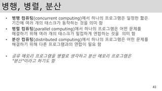 병행, 병렬, 분산
• 병행 컴퓨팅(concurrent computing)에서 하나의 프로그램은 일정한 짧은
기간에 여러 개의 태스크가 동작하는 것을 의미 함
• 병렬 컴퓨팅(parallel computing)에서 하나의 프로그램은 어떤 문제를
해결하기 위해 여러 개의 태스크가 밀접하게 연합하는 것을 의미 함
• 분산 컴퓨팅(distributed computing)에서 하나의 프로그램은 어떤 문제를
해결하기 위해 다른 프로그램과의 연합이 필요 함
• 공유 메모리 프로그램을 병렬로 생각하고 분산 메모리 프로그램은
“분산“이라고 하기도 함
43
 